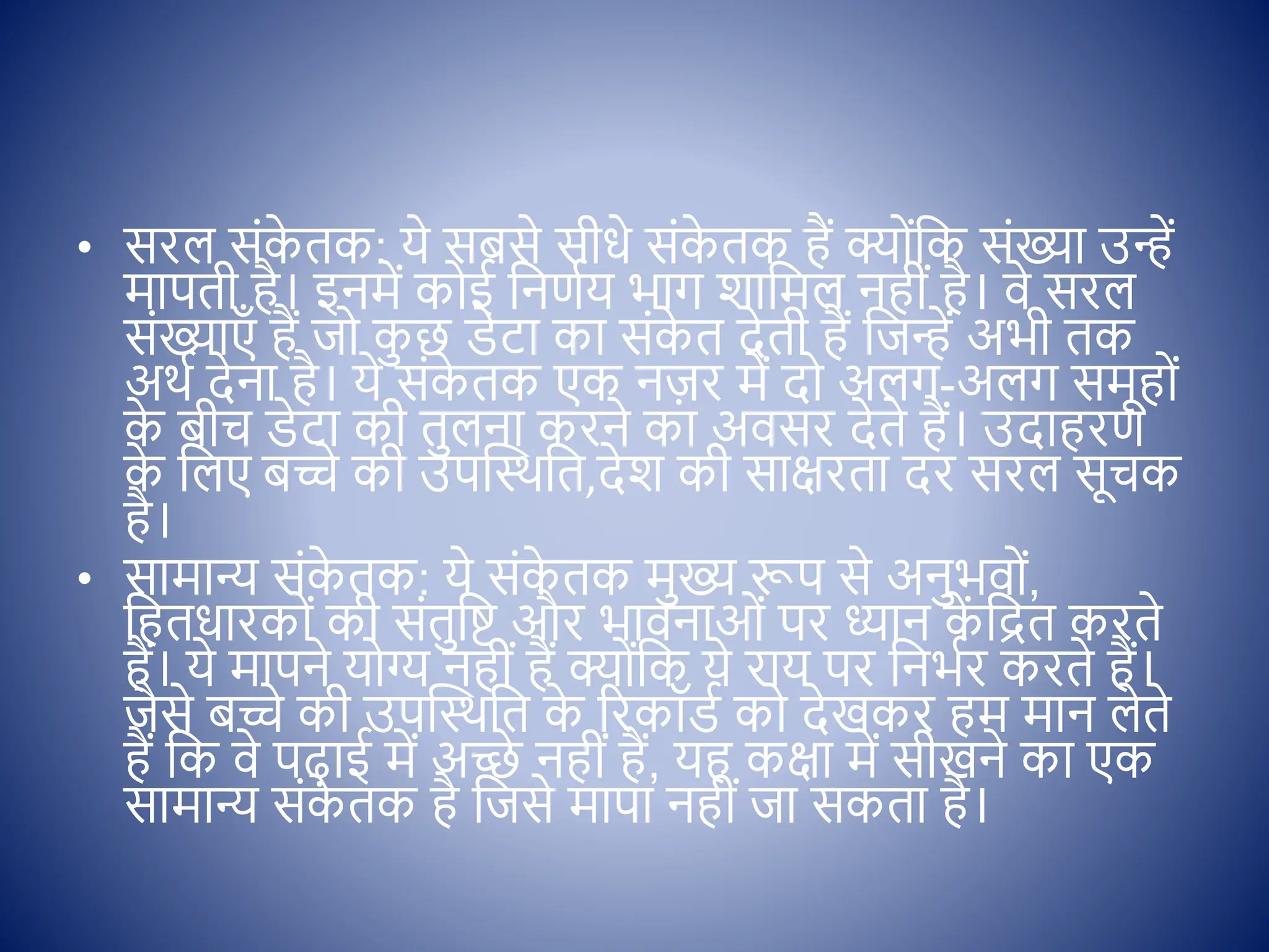 • सरल सोंक
े तक: ये सबसे सीधे सोंक
े तक हैं क् ोंक्षक सोंख्या उन्हें
मापती है। इनमें क ई क्षनणिय भाग शाक्षमल नहीों है। िे सरल
सोंख्याएाँ हैं ज क
ु छ िेटा का सोंक
े त देती हैं क्षजन्हें अभी तक
अथि देना है। ये सोंक
े तक एक नज़र में द अलग-अलग समूह ों
क
े बीच िेटा की तुलना करने का अिसर देते हैं। उदाहरण
क
े क्षलए बच्चे की उपस्थथक्षत,देश की सािरता दर सरल सूचक
है।
• सामान्य सोंक
े तक: ये सोंक
े तक मुख्य रूप से अनुभि ों,
क्षहतधारक ों की सोंतुक्षष्ट और भािनाओों पर ध्यान क
ें क्षित करते
हैं। ये मापने य ग्य नहीों हैं क् ोंक्षक ये राय पर क्षनभिर करते हैं।
जैसे बच्चे की उपस्थथक्षत क
े ररकॉिि क देखकर हम मान लेते
हैं क्षक िे पढाई में अच्छे नहीों हैं, यह किा में सीखने का एक
सामान्य सोंक
े तक है क्षजसे मापा नहीों जा सकता है।
 