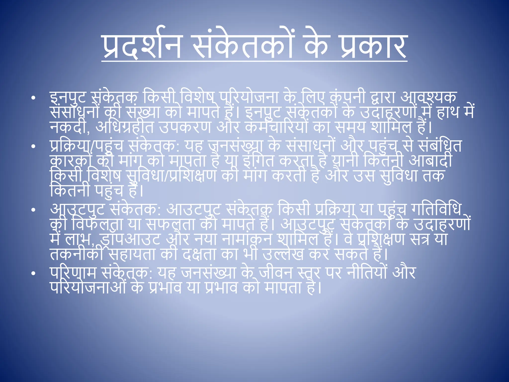 प्रदशिन सोंक
े तक ों क
े प्रकार
• इनपुट सोंक
े तक क्षकसी क्षिशेष पररय जना क
े क्षलए क
ों पनी द्वारा आिश्क
सोंसाधन ों की सोंख्या क मापते हैं। इनपुट सोंक
े तक ों क
े उदाहरण ों में हाथ में
नकदी, अक्षधग्रहीत उपकरण और कमिचाररय ों का समय शाक्षमल हैं।
• प्रक्षक्रया/पहुोंच सोंक
े तक: यह जनसोंख्या क
े सोंसाधन ों और पहुोंच से सोंबोंक्षधत
कारक ों की माोंग क मापता है या इोंक्षगत करता है यानी क्षकतनी आबादी
क्षकसी क्षिशेष सुक्षिधा/प्रक्षशिण की माोंग करती है और उस सुक्षिधा तक
क्षकतनी पहुोंच है।
• आउटपुट सोंक
े तक: आउटपुट सोंक
े तक क्षकसी प्रक्षक्रया या पहुोंच गक्षतक्षिक्षध
की क्षिफलता या सफलता क मापते हैं। आउटपुट सोंक
े तक ों क
े उदाहरण ों
में लाभ, ि
र ॉपआउट और नया नामाोंकन शाक्षमल हैं। िे प्रक्षशिण सत् या
तकनीकी सहायता की दिता का भी उल्लेख कर सकते हैं।
• पररणाम सोंक
े तक: यह जनसोंख्या क
े जीिन स्तर पर नीक्षतय ों और
पररय जनाओों क
े प्रभाि या प्रभाि क मापता है।
 