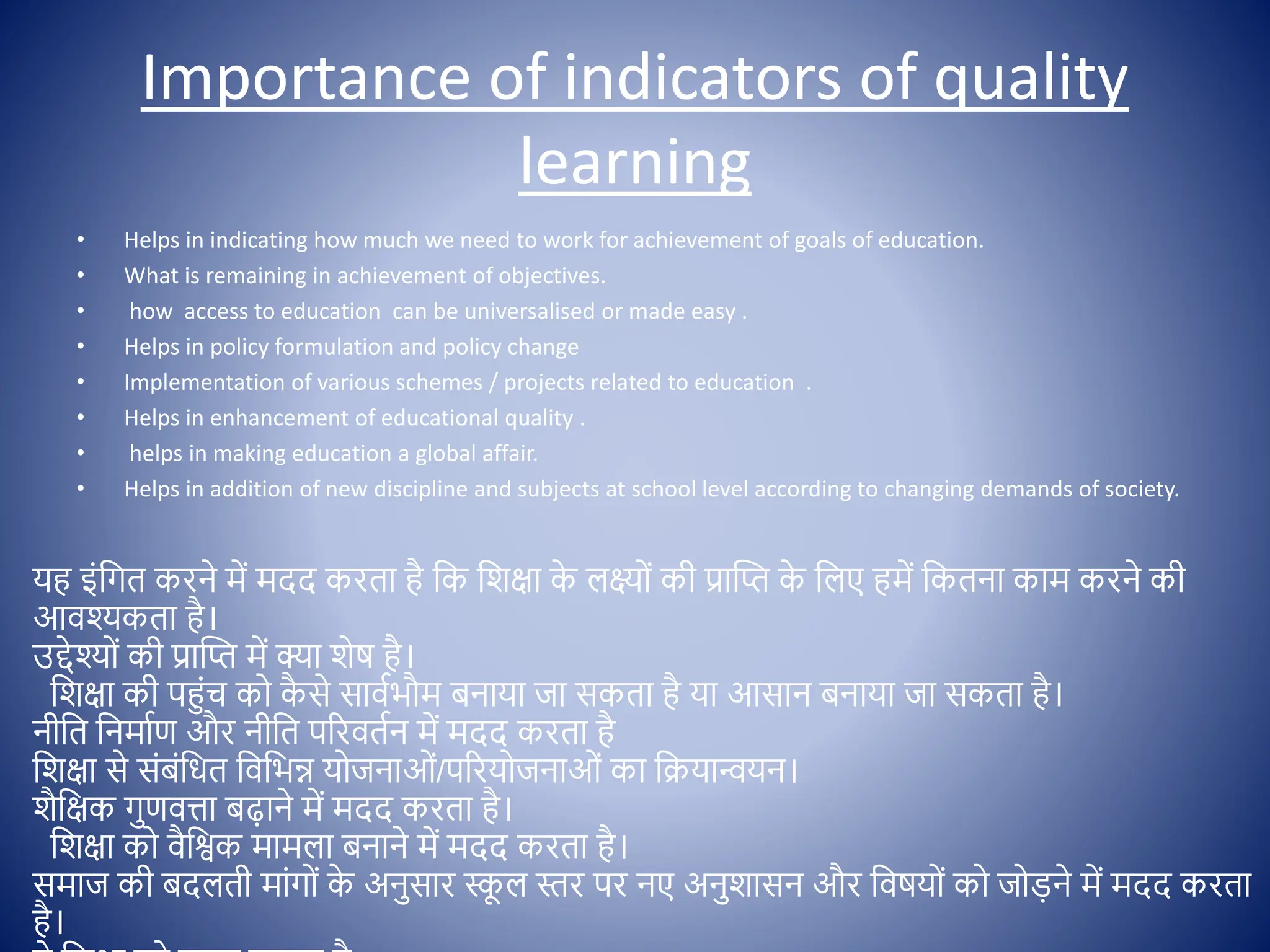 Importance of indicators of quality
learning
• Helps in indicating how much we need to work for achievement of goals of education.
• What is remaining in achievement of objectives.
• how access to education can be universalised or made easy .
• Helps in policy formulation and policy change
• Implementation of various schemes / projects related to education .
• Helps in enhancement of educational quality .
• helps in making education a global affair.
• Helps in addition of new discipline and subjects at school level according to changing demands of society.
यह इोंक्षगत करने में मदद करता है क्षक क्षशिा क
े लक्ष् ों की प्रास्प्त क
े क्षलए हमें क्षकतना काम करने की
आिश्कता है।
उद्देश् ों की प्रास्प्त में क्ा शेष है।
क्षशिा की पहुोंच क क
ै से साििभौम बनाया जा सकता है या आसान बनाया जा सकता है।
नीक्षत क्षनमािण और नीक्षत पररितिन में मदद करता है
क्षशिा से सोंबोंक्षधत क्षिक्षभन्न य जनाओों/पररय जनाओों का क्षक्रयान्वयन।
शैक्षिक गुणित्ता बढाने में मदद करता है।
क्षशिा क िैक्षश्वक मामला बनाने में मदद करता है।
समाज की बदलती माोंग ों क
े अनुसार स्क
ू ल स्तर पर नए अनुशासन और क्षिषय ों क ज डने में मदद करता
है।
 