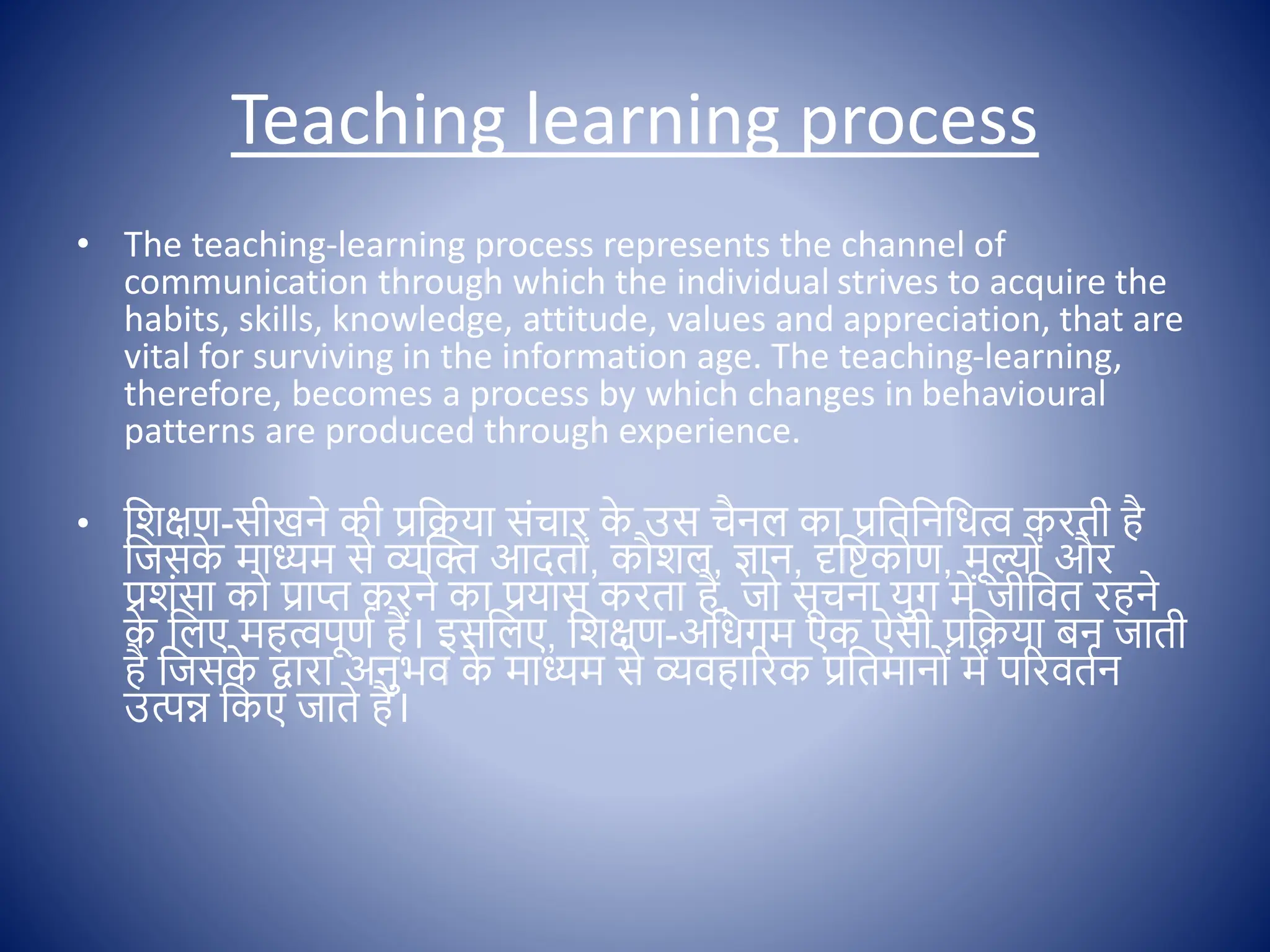Teaching learning process
• The teaching-learning process represents the channel of
communication through which the individual strives to acquire the
habits, skills, knowledge, attitude, values and appreciation, that are
vital for surviving in the information age. The teaching-learning,
therefore, becomes a process by which changes in behavioural
patterns are produced through experience.
• क्षशिण-सीखने की प्रक्षक्रया सोंचार क
े उस चैनल का प्रक्षतक्षनक्षधत्व करती है
क्षजसक
े माध्यम से व्यस्ि आदत ों, कौशल, ज्ञान, दृक्षष्टक ण, मूल् ों और
प्रशोंसा क प्राप्त करने का प्रयास करता है, ज सूचना युग में जीक्षित रहने
क
े क्षलए महत्वपूणि हैं। इसक्षलए, क्षशिण-अक्षधगम एक ऐसी प्रक्षक्रया बन जाती
है क्षजसक
े द्वारा अनुभि क
े माध्यम से व्यिहाररक प्रक्षतमान ों में पररितिन
उत्पन्न क्षकए जाते हैं।
 