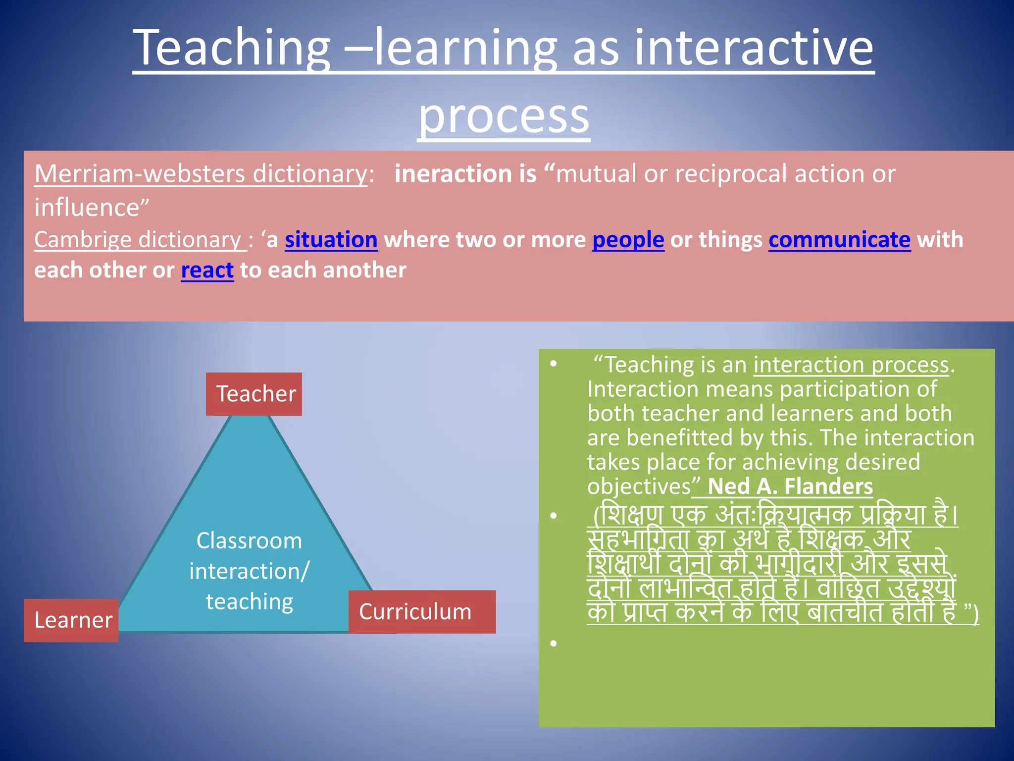Teaching –learning as interactive
process
• “Teaching is an interaction process.
Interaction means participation of
both teacher and learners and both
are benefitted by this. The interaction
takes place for achieving desired
objectives” Ned A. Flanders
• (क्षशिण एक अोंतःक्षक्रयात्मक प्रक्षक्रया है।
सहभाक्षगता का अथि है क्षशिक और
क्षशिाथी द न ों की भागीदारी और इससे
द न ों लाभास्न्वत ह ते हैं। िाोंक्षछत उद्देश् ों
क प्राप्त करने क
े क्षलए बातचीत ह ती है ”)
•
Classroom
interaction/
teaching
Teacher
Learner Curriculum
Merriam-websters dictionary: ineraction is “mutual or reciprocal action or
influence”
Cambrige dictionary : ‘a situation where two or more people or things communicate with
each other or react to each another
 
