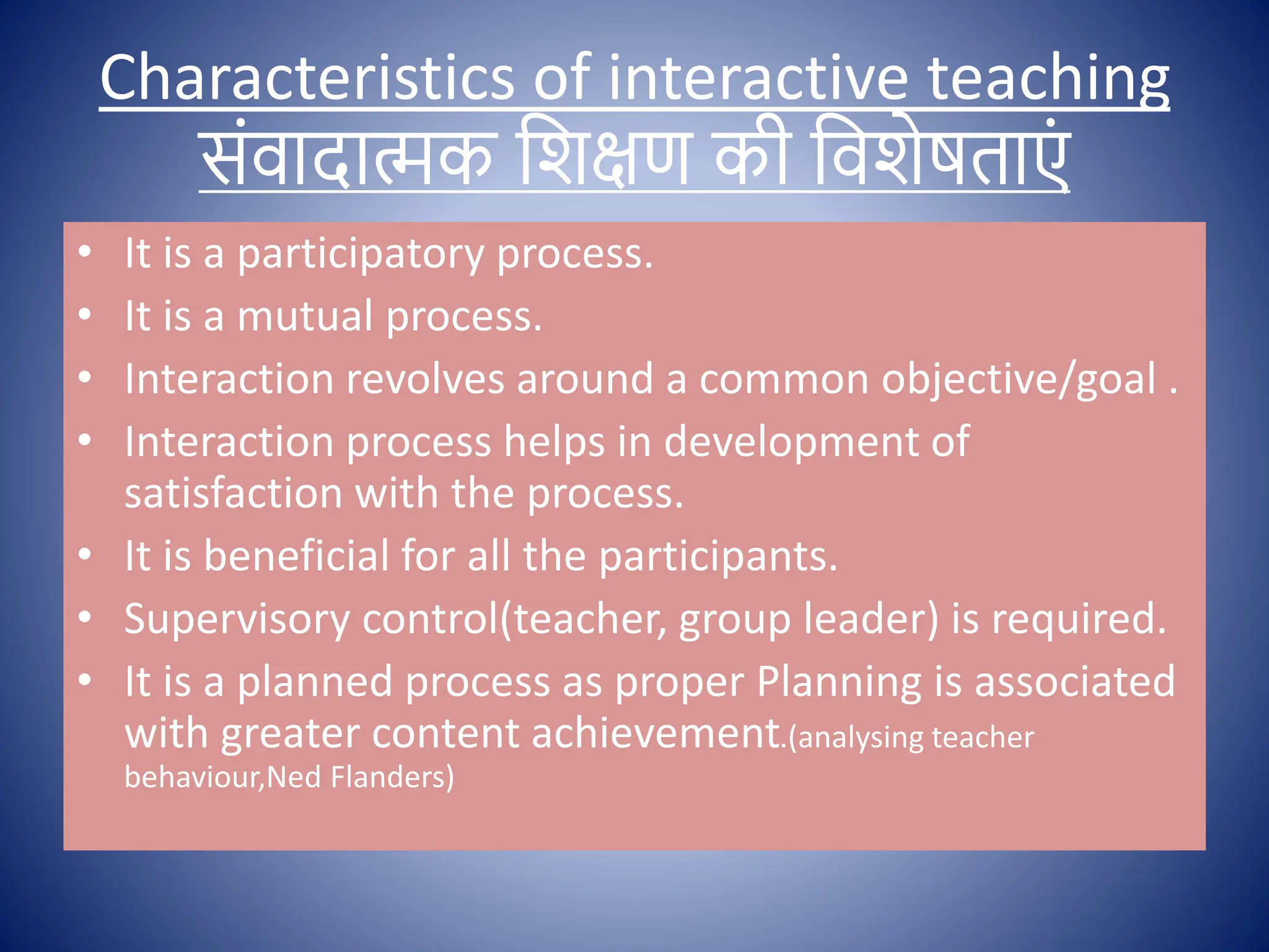 Characteristics of interactive teaching
सोंिादात्मक क्षशिण की क्षिशेषताएों
• It is a participatory process.
• It is a mutual process.
• Interaction revolves around a common objective/goal .
• Interaction process helps in development of
satisfaction with the process.
• It is beneficial for all the participants.
• Supervisory control(teacher, group leader) is required.
• It is a planned process as proper Planning is associated
with greater content achievement.(analysing teacher
behaviour,Ned Flanders)
 