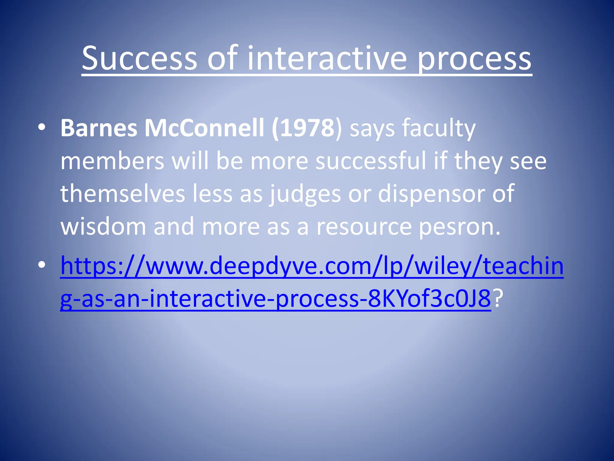 Success of interactive process
• Barnes McConnell (1978) says faculty
members will be more successful if they see
themselves less as judges or dispensor of
wisdom and more as a resource pesron.
• https://www.deepdyve.com/lp/wiley/teachin
g-as-an-interactive-process-8KYof3c0J8?
 