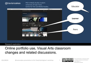 @travisnoakes                 PhD in Media Studies student.
                                   University of Cape Town,
                                   Centre for Film and Media Studies.                   Educator




                                                                                        Learner




                                                                                         Peers




     Research exploration.

     Online portfolio use, Visual Arts classroom
     changes and related discussions.
                                                                                          This presentation is licensed under
2012/08/03        @travisnoakes presentation to Prof. David Buckingham’s workshop   1     a Creative Commons Attribution-
                                                                                          Share Alike 2.5
                                                                                          South Africa License.
 