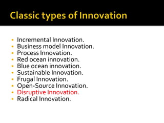 ▪ Incremental Innovation.
▪ Business model Innovation.
▪ Process Innovation.
▪ Red ocean innovation.
▪ Blue ocean innovation.
▪ Sustainable Innovation.
▪ Frugal Innovation.
▪ Open-Source Innovation.
▪ Disruptive Innovation.
▪ Radical Innovation.
 