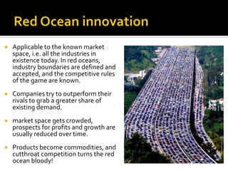  Applicable to the known market
space, i.e. all the industries in
existence today. In red oceans,
industry boundaries are defined and
accepted, and the competitive rules
of the game are known.
 Companies try to outperform their
rivals to grab a greater share of
existing demand.
 market space gets crowded,
prospects for profits and growth are
usually reduced over time.
 Products become commodities, and
cutthroat competition turns the red
ocean bloody!
 