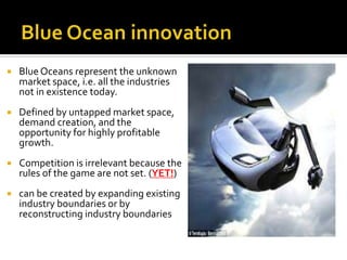  Blue Oceans represent the unknown
market space, i.e. all the industries
not in existence today.
 Defined by untapped market space,
demand creation, and the
opportunity for highly profitable
growth.
 Competition is irrelevant because the
rules of the game are not set. (YET!)
 can be created by expanding existing
industry boundaries or by
reconstructing industry boundaries
 