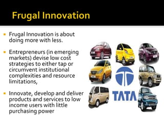  Frugal Innovation is about
doing more with less.
 Entrepreneurs (in emerging
markets) devise low cost
strategies to either tap or
circumvent institutional
complexities and resource
limitations,
 Innovate, develop and deliver
products and services to low
income users with little
purchasing power
 