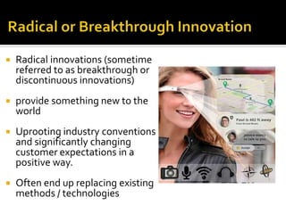  Radical innovations (sometime
referred to as breakthrough or
discontinuous innovations)
 provide something new to the
world
 Uprooting industry conventions
and significantly changing
customer expectations in a
positive way.
 Often end up replacing existing
methods / technologies
 