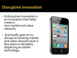  A disruptive innovation is
an innovation that helps
create a
new market and value
network,
 Eventually goes on to
disrupt an existing market
and value network (over a
few years or decades),
displacing an earlier
technology.
 