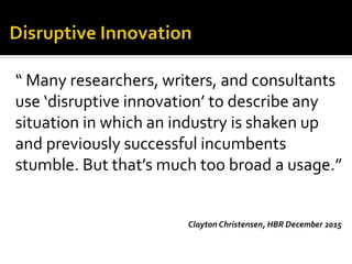 “ Many researchers, writers, and consultants
use ‘disruptive innovation’ to describe any
situation in which an industry is shaken up
and previously successful incumbents
stumble. But that’s much too broad a usage.”
Clayton Christensen, HBR December 2015
 