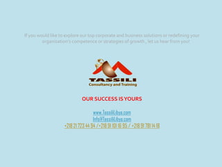 If you would like to explore our top corporate and business solutions or redefining your
organization’s competence or strategies of growth , let us hear from you!
OUR SUCCESS ISYOURS
www.TassiliLibya.com
Info@TassiliLibya.com
+218 21 723 44 94 /+218 91 101 16 95 / +218 91 781 14 18
 