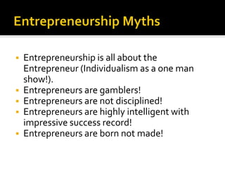 ▪ Entrepreneurship is all about the
Entrepreneur (Individualism as a one man
show!).
▪ Entrepreneurs are gamblers!
▪ Entrepreneurs are not disciplined!
▪ Entrepreneurs are highly intelligent with
impressive success record!
▪ Entrepreneurs are born not made!
 