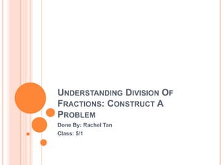 UNDERSTANDING DIVISION OF
FRACTIONS: CONSTRUCT A
PROBLEM
Done By: Rachel Tan
Class: 5/1
 