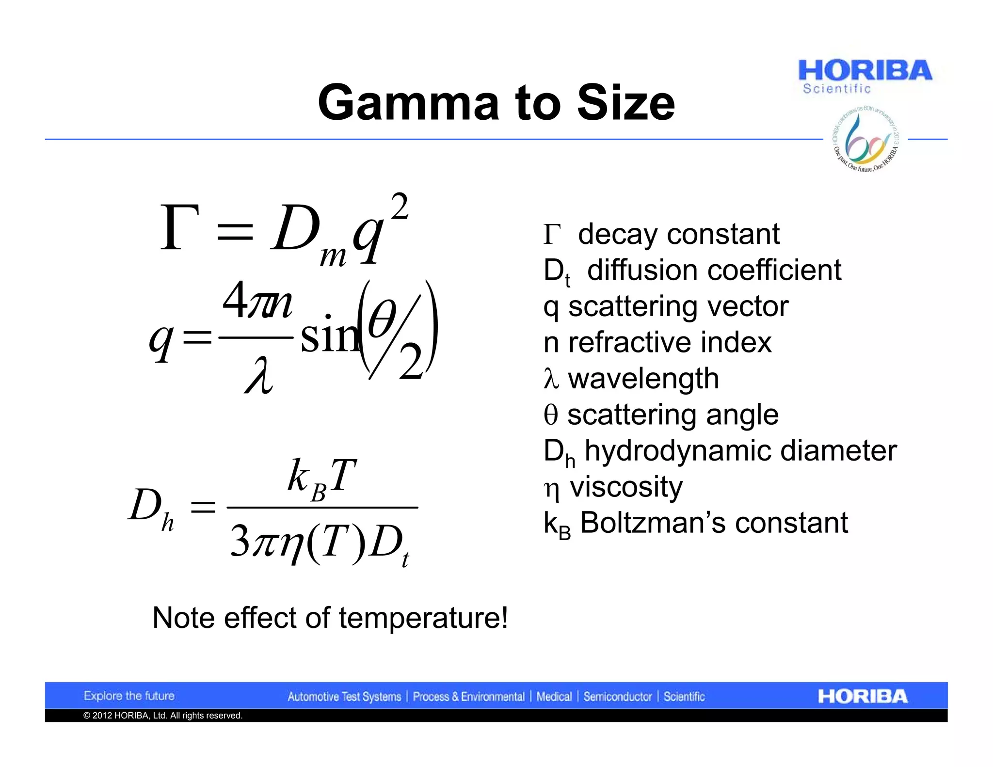 Gamma to Size

                     Dm q                       2
                                                       decay constant


                                              2
                                                      Dt diffusion coefficient
                                  4n
                                           sin
                                                      q scattering vector
                q                                    n refractive index
                                                      wavelength
                                                       scattering angle
                                                      Dh hydrodynamic diameter
                  k BT                                 viscosity
           Dh                                        kB Boltzman’s constant
                3 (T ) Dt
                 Note effect of temperature!


© 2012 HORIBA, Ltd. All rights reserved.
 