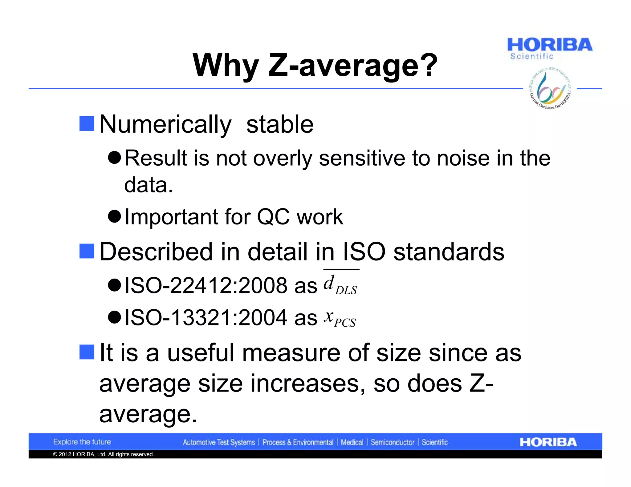 Why Z-average?
         Numerically stable
                    Result is not overly sensitive to noise in the
                     data.
                    Important for QC work
         Described in detail in ISO standards
                    ISO-22412:2008 as d DLS
                    ISO-13321:2004 as xPCS
         It is a useful measure of size since as
          average size increases, so does Z-
          average.
© 2012 HORIBA, Ltd. All rights reserved.
 