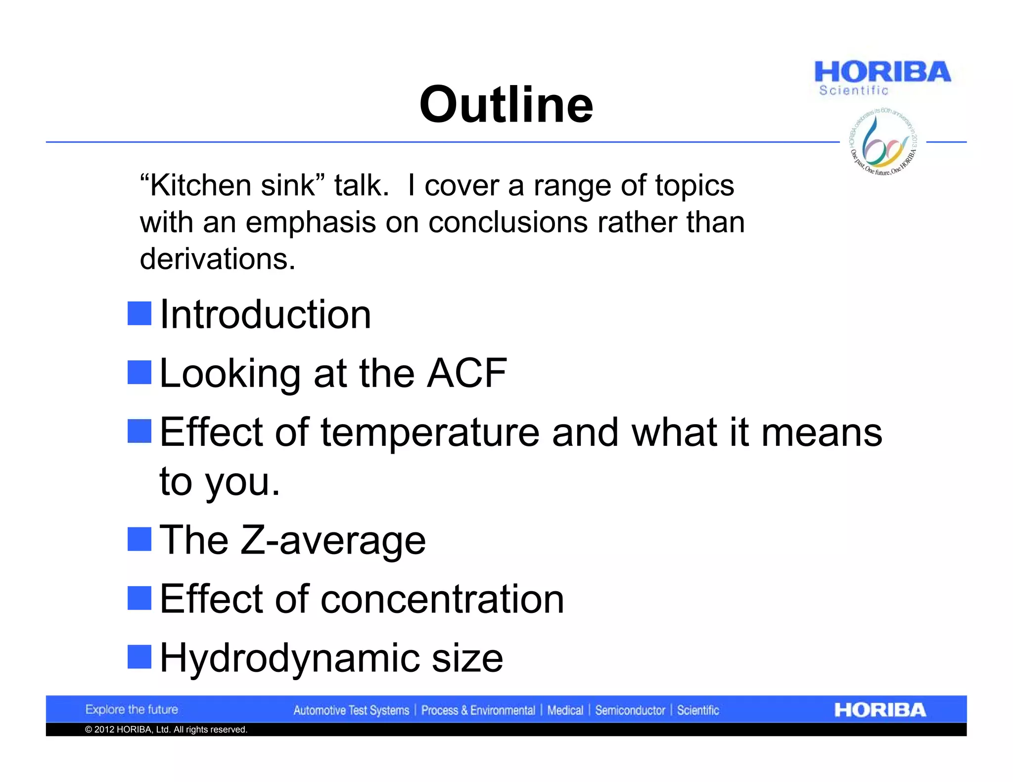 Outline
             “Kitchen sink” talk. I cover a range of topics
             with an emphasis on conclusions rather than
             derivations.
         Introduction
         Looking at the ACF
         Effect of temperature and what it means
          to you.
         The Z-average
         Effect of concentration
         Hydrodynamic size
© 2012 HORIBA, Ltd. All rights reserved.
 
