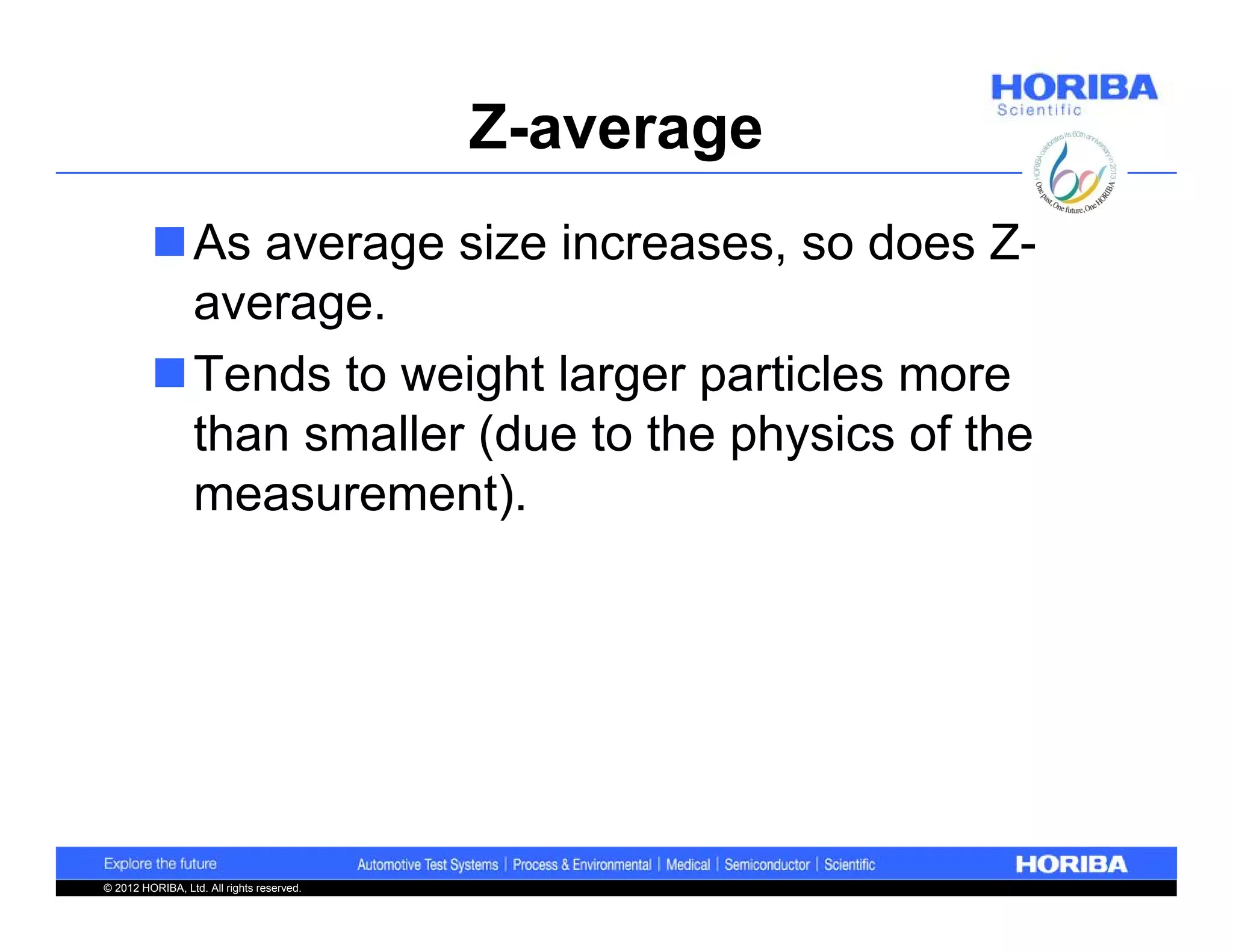 Z-average
         As average size increases, so does Z-
          average.
         Tends to weight larger particles more
          than smaller (due to the physics of the
          measurement).




© 2012 HORIBA, Ltd. All rights reserved.
 