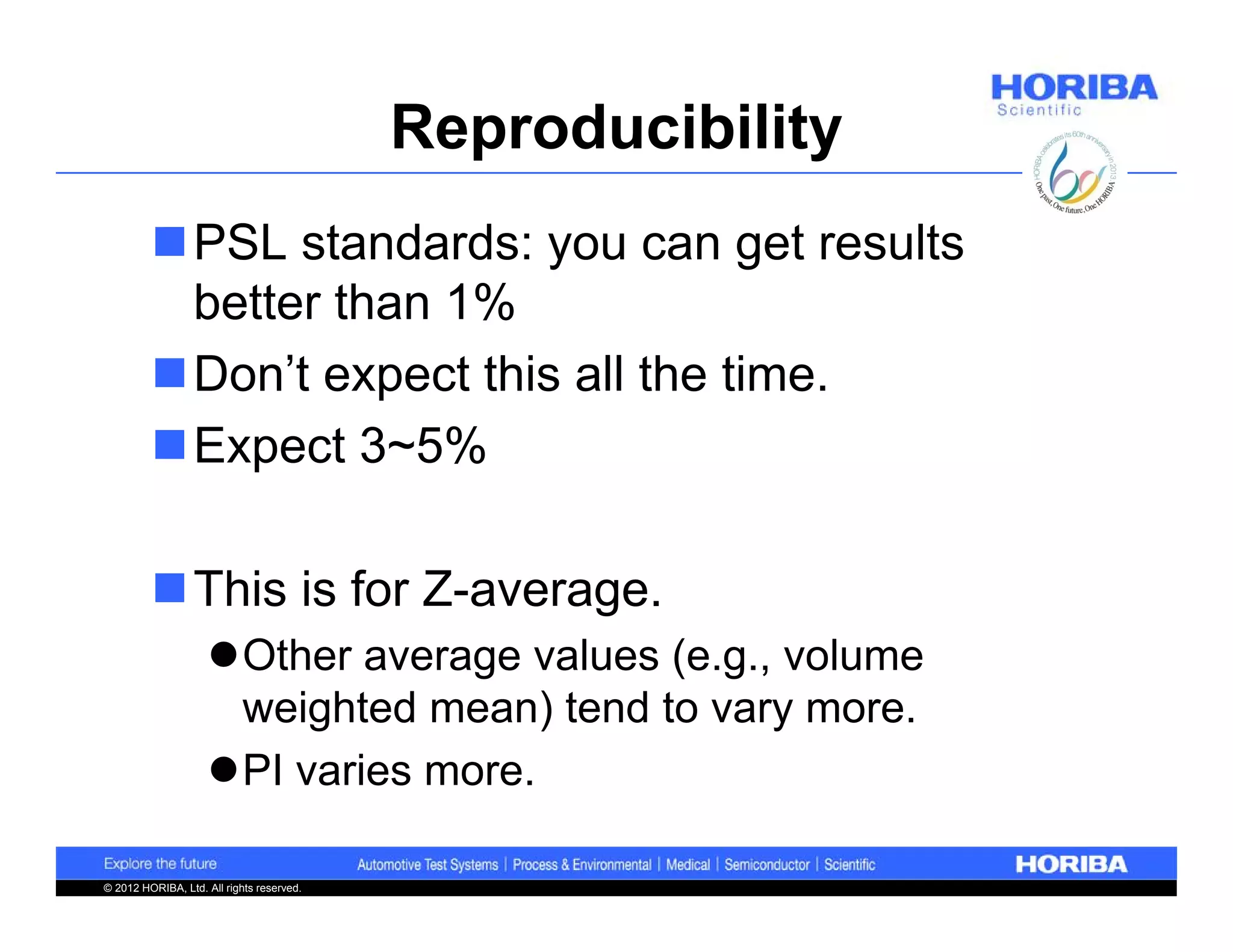 Reproducibility
         PSL standards: you can get results
          better than 1%
         Don’t expect this all the time.
         Expect 3~5%

         This is for Z-average.
                    Other average values (e.g., volume
                     weighted mean) tend to vary more.
                    PI varies more.

© 2012 HORIBA, Ltd. All rights reserved.
 