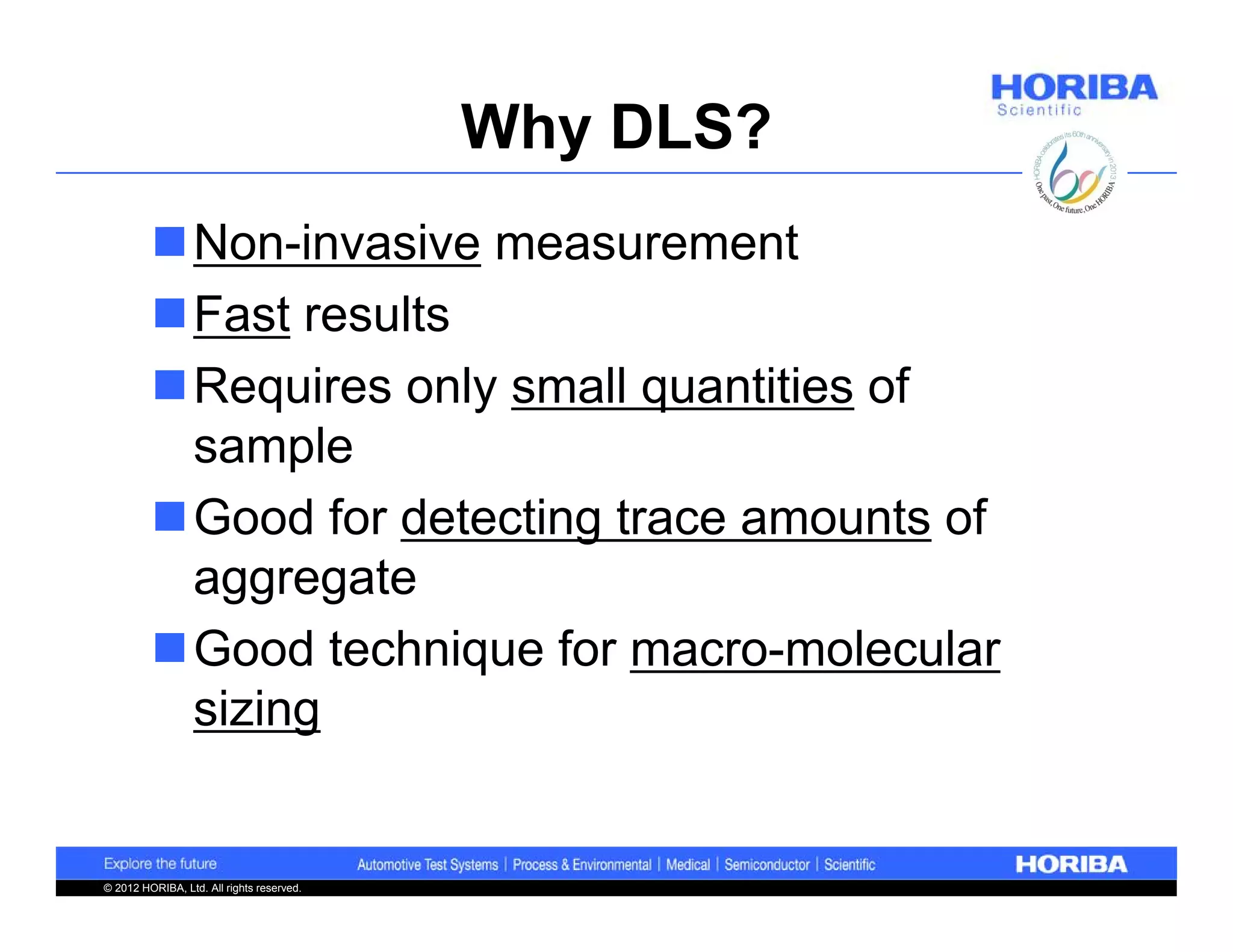 Why DLS?
         Non-invasive measurement
         Fast results
         Requires only small quantities of
          sample
         Good for detecting trace amounts of
          aggregate
         Good technique for macro-molecular
          sizing


© 2012 HORIBA, Ltd. All rights reserved.
 