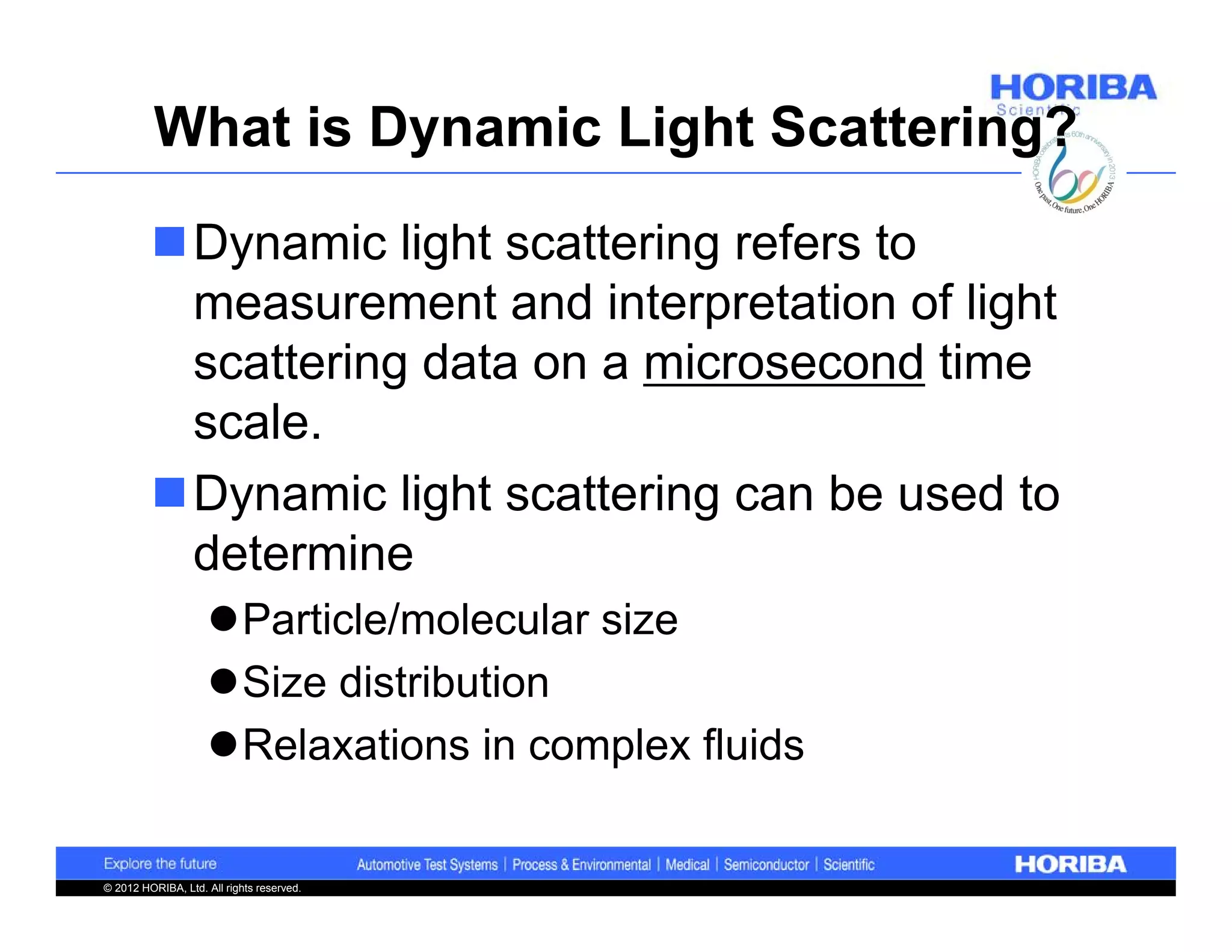 What is Dynamic Light Scattering?

         Dynamic light scattering refers to
          measurement and interpretation of light
          scattering data on a microsecond time
          scale.
         Dynamic light scattering can be used to
          determine
                    Particle/molecular size
                    Size distribution
                    Relaxations in complex fluids


© 2012 HORIBA, Ltd. All rights reserved.
 