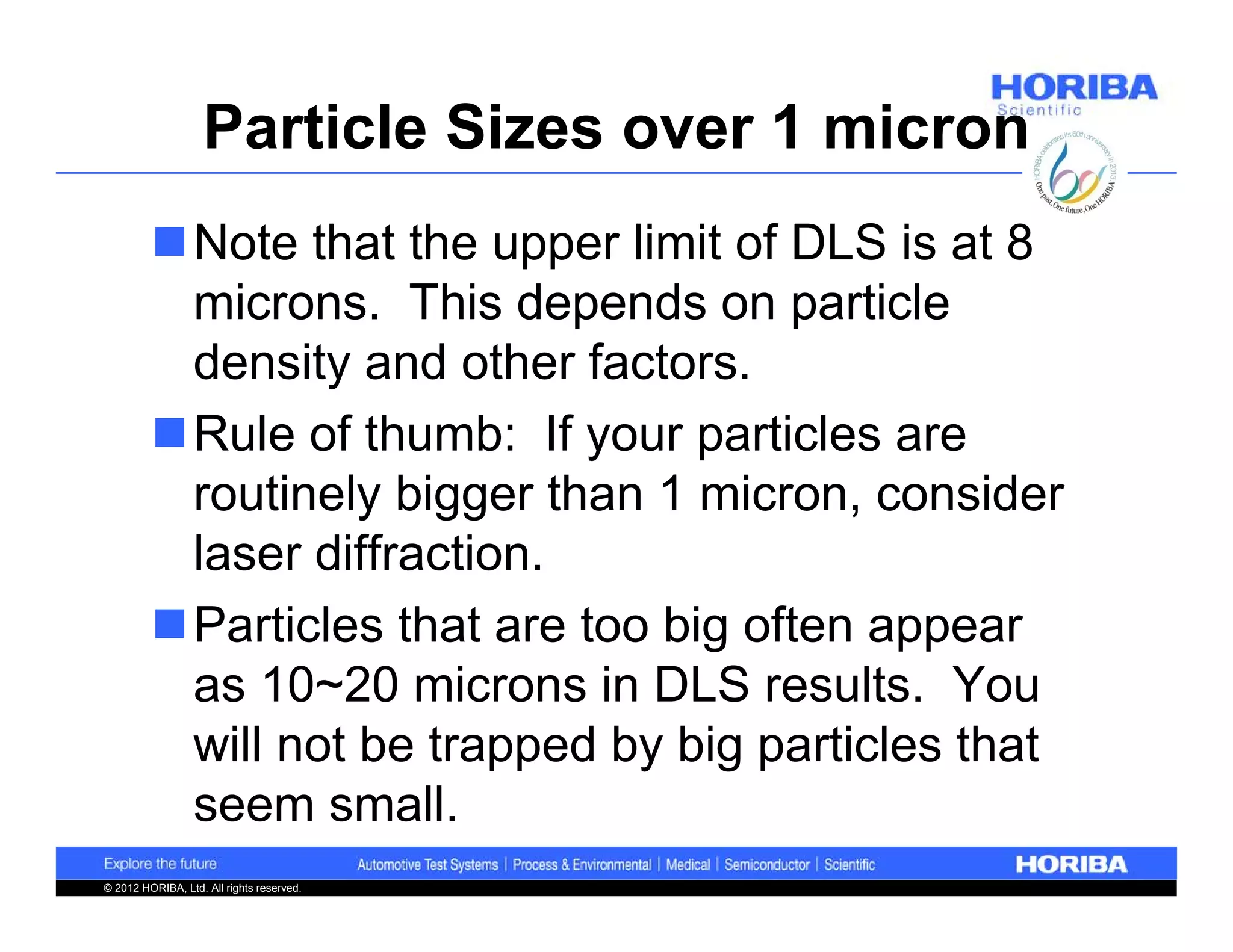 Particle Sizes over 1 micron
         Note that the upper limit of DLS is at 8
          microns. This depends on particle
          density and other factors.
         Rule of thumb: If your particles are
          routinely bigger than 1 micron, consider
          laser diffraction.
         Particles that are too big often appear
          as 10~20 microns in DLS results. You
          will not be trapped by big particles that
          seem small.
© 2012 HORIBA, Ltd. All rights reserved.
 