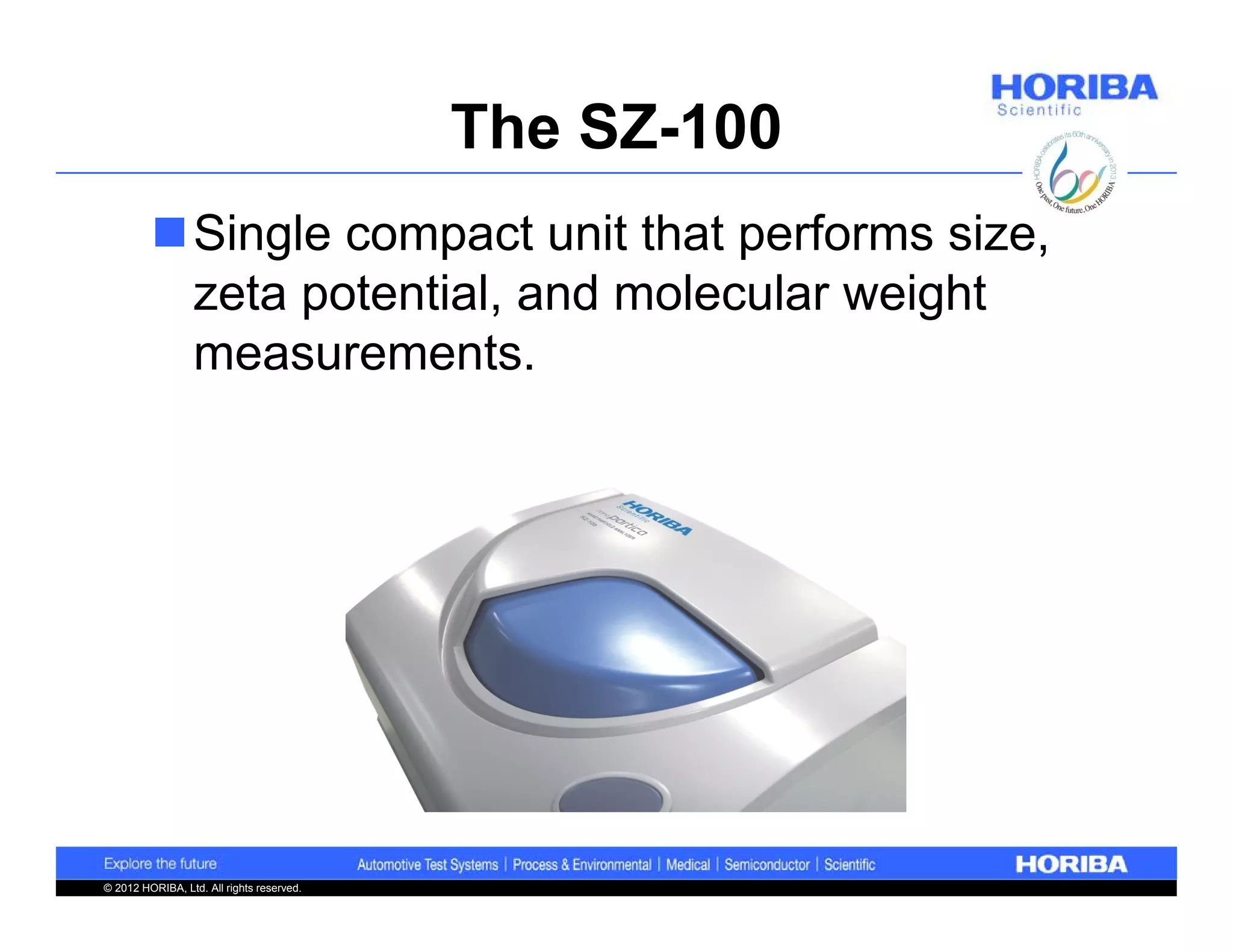 The SZ-100
         Single compact unit that performs size,
          zeta potential, and molecular weight
          measurements.




© 2012 HORIBA, Ltd. All rights reserved.
 