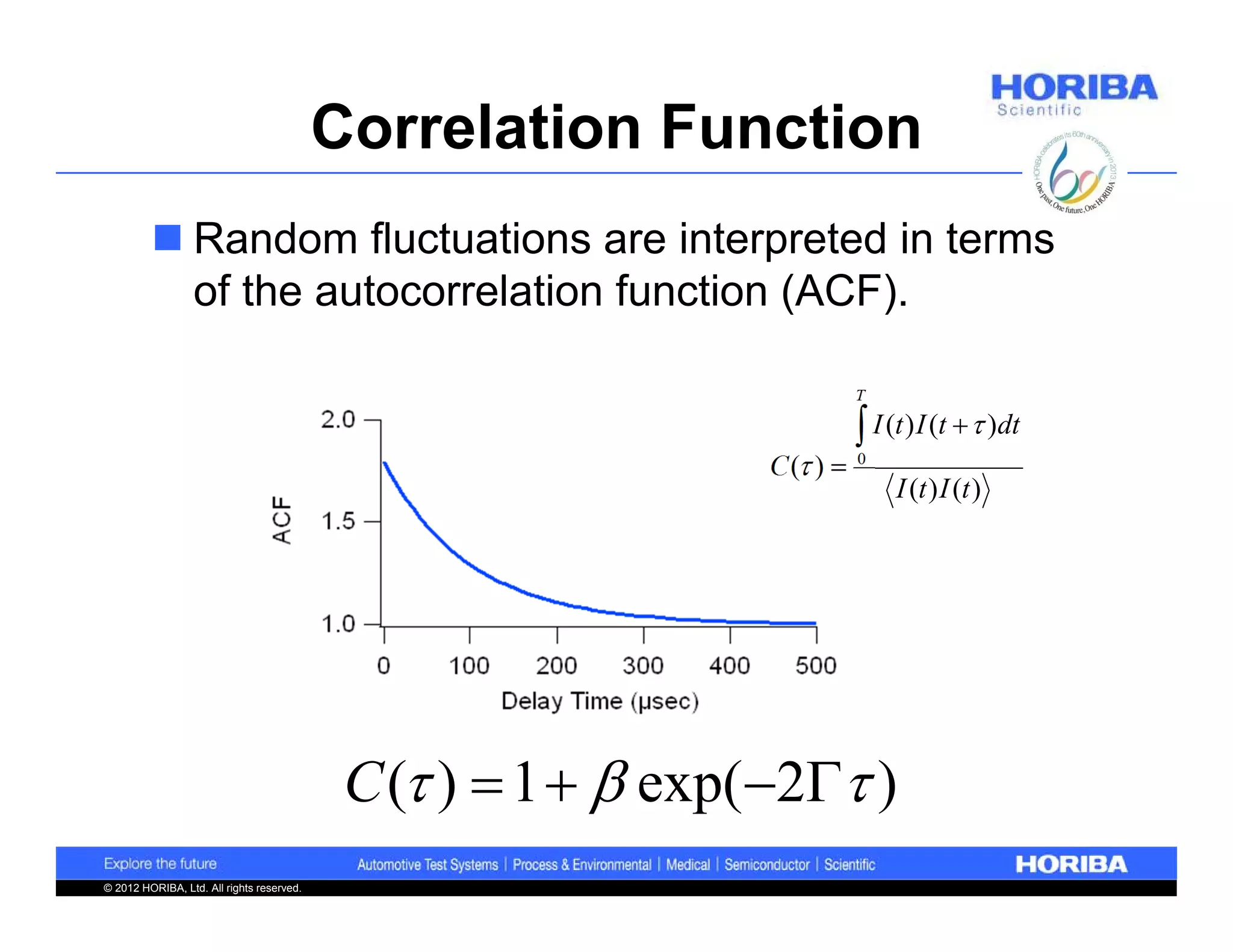Correlation Function
          Random fluctuations are interpreted in terms
           of the autocorrelation function (ACF).

                                                                          T

                                                                           I (t ) I (t   )dt
                                                               C ( )    0
                                                                               I (t ) I (t )




                                            C ( )  1   exp(2 )
© 2012 HORIBA, Ltd. All rights reserved.
 