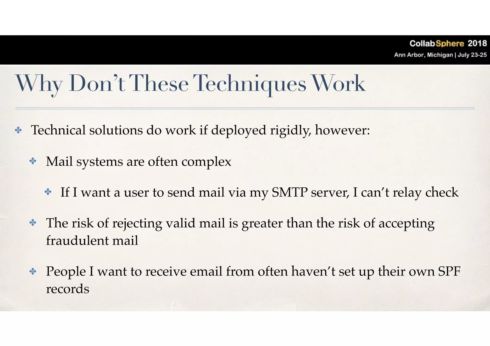 Why Don’tTheseTechniquesWork
✤ Technical solutions do work if deployed rigidly, however:
✤ Mail systems are often complex
✤ If I want a user to send mail via my SMTP server, I can’t relay check
✤ The risk of rejecting valid mail is greater than the risk of accepting
fraudulent mail
✤ People I want to receive email from often haven’t set up their own SPF
records
 