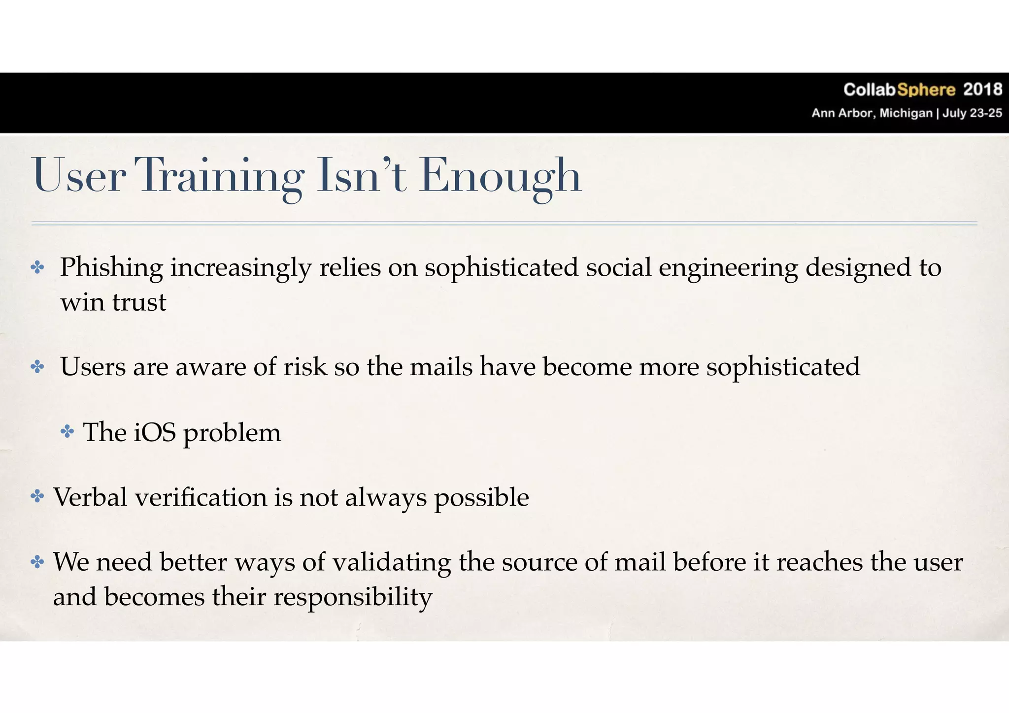 UserTraining Isn’t Enough
✤ Phishing increasingly relies on sophisticated social engineering designed to
win trust
✤ Users are aware of risk so the mails have become more sophisticated
✤ The iOS problem
✤ Verbal veriﬁcation is not always possible
✤ We need better ways of validating the source of mail before it reaches the user
and becomes their responsibility
 