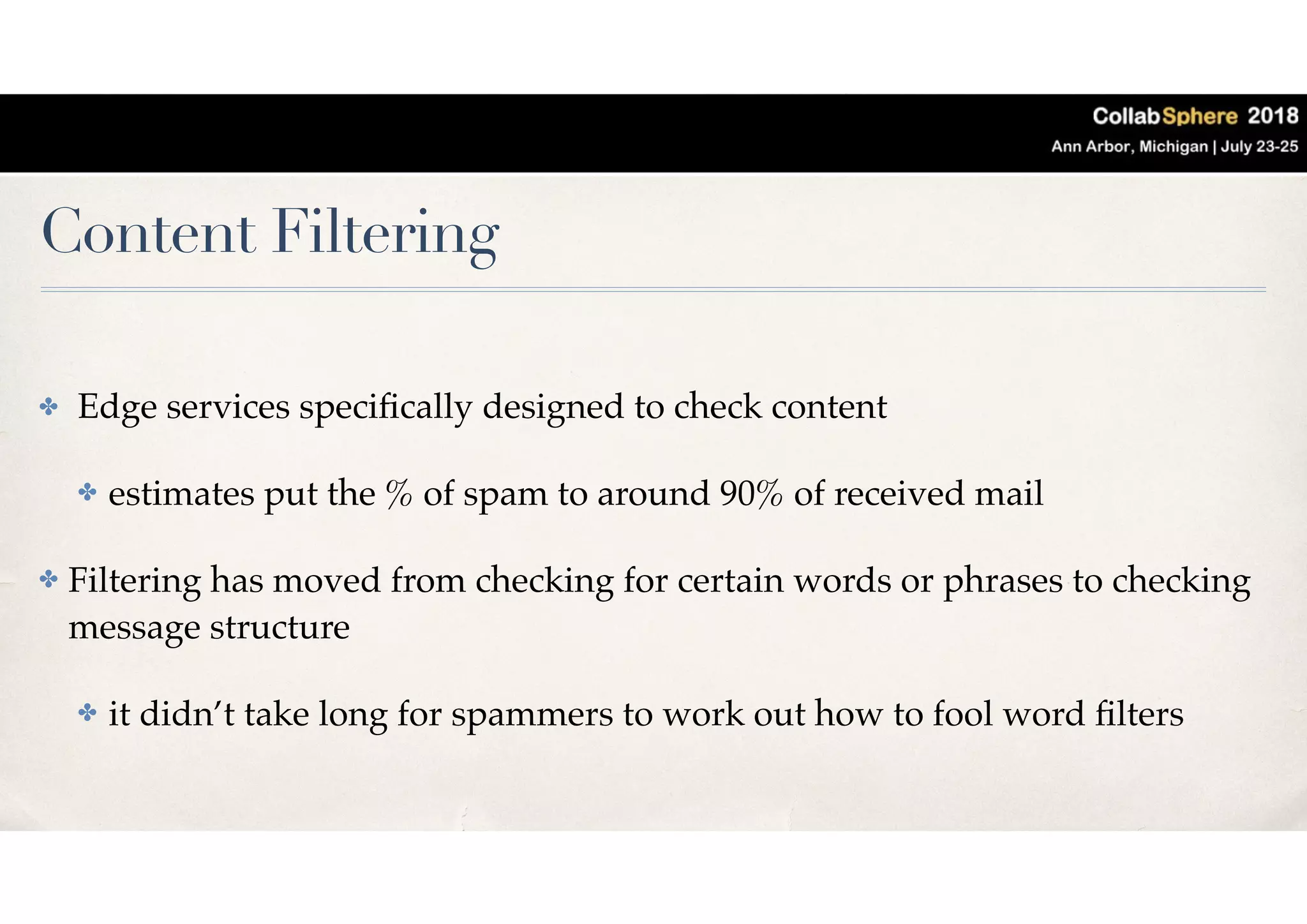Content Filtering
✤ Edge services speciﬁcally designed to check content
✤ estimates put the % of spam to around 90% of received mail
✤ Filtering has moved from checking for certain words or phrases to checking
message structure
✤ it didn’t take long for spammers to work out how to fool word ﬁlters
 