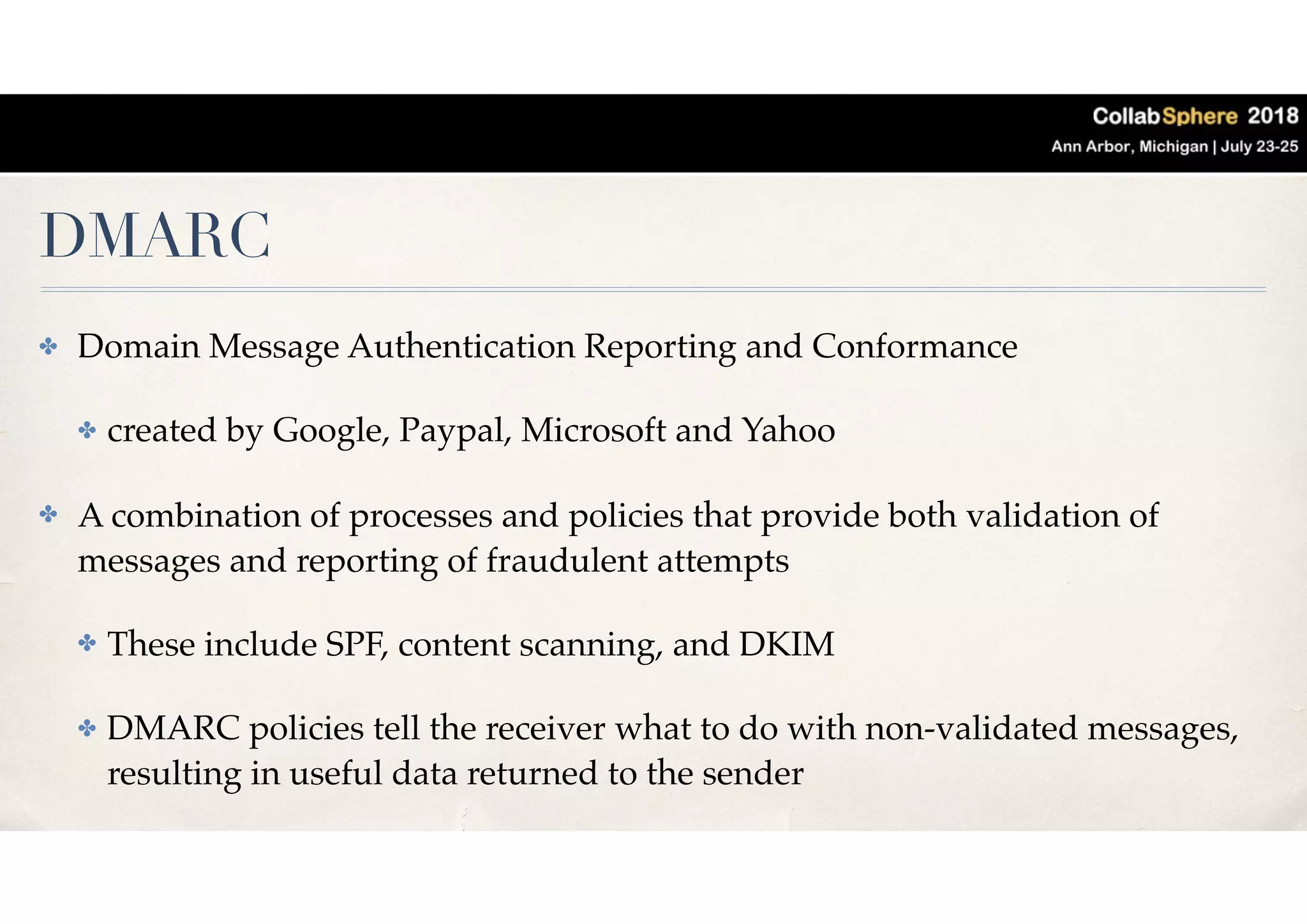 DMARC
✤ Domain Message Authentication Reporting and Conformance
✤ created by Google, Paypal, Microsoft and Yahoo
✤ A combination of processes and policies that provide both validation of
messages and reporting of fraudulent attempts
✤ These include SPF, content scanning, and DKIM
✤ DMARC policies tell the receiver what to do with non-validated messages,
resulting in useful data returned to the sender
 
