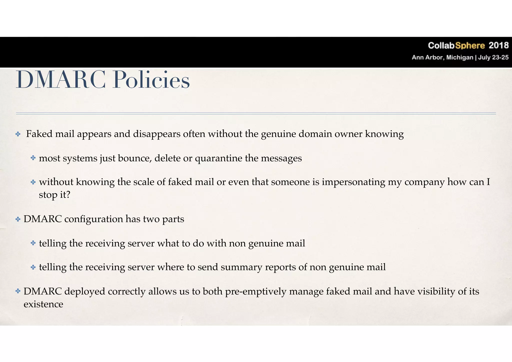 DMARC Policies
✤ Faked mail appears and disappears often without the genuine domain owner knowing
✤ most systems just bounce, delete or quarantine the messages
✤ without knowing the scale of faked mail or even that someone is impersonating my company how can I
stop it?
✤ DMARC conﬁguration has two parts
✤ telling the receiving server what to do with non genuine mail
✤ telling the receiving server where to send summary reports of non genuine mail
✤ DMARC deployed correctly allows us to both pre-emptively manage faked mail and have visibility of its
existence
 