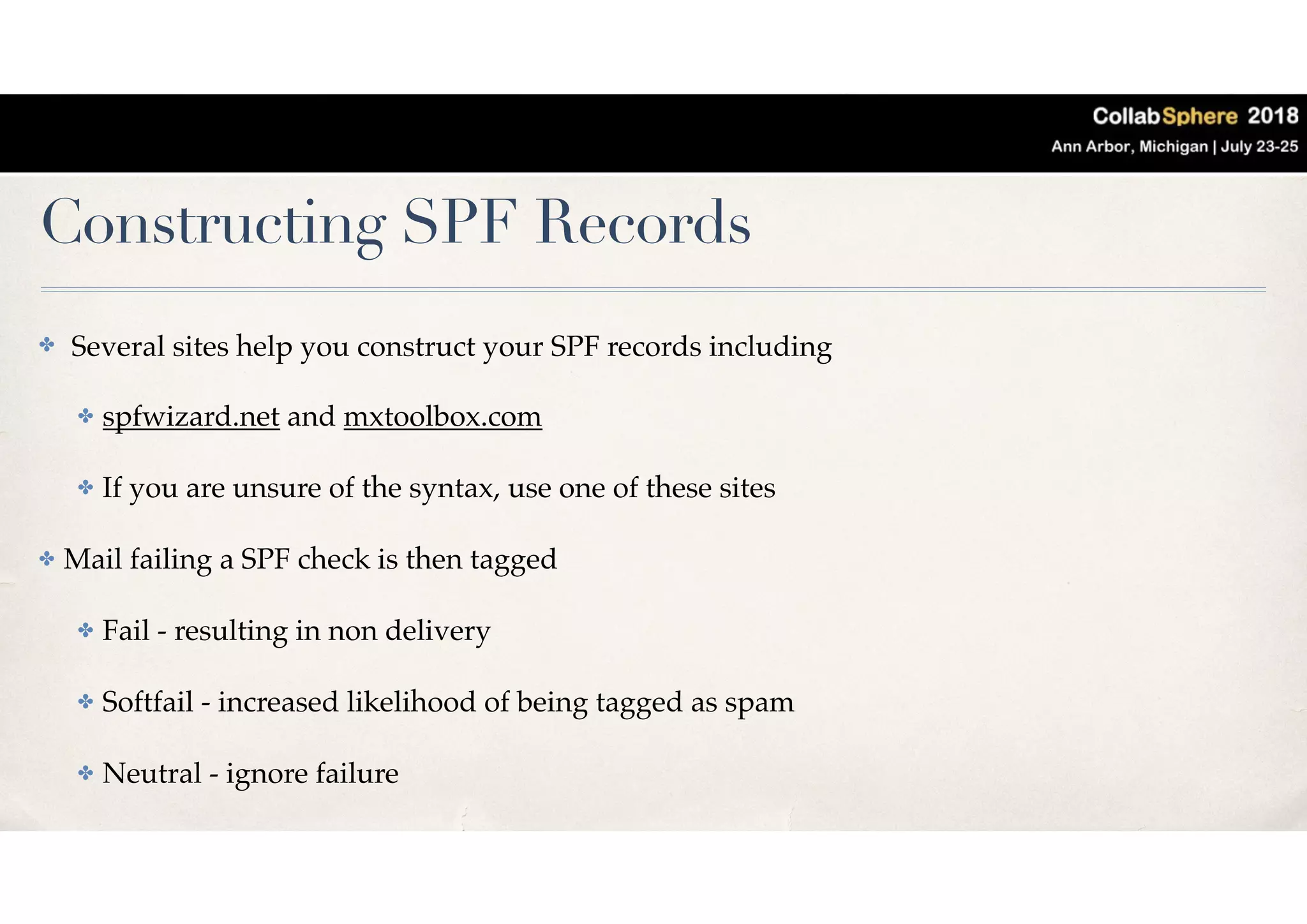 Constructing SPF Records
✤ Several sites help you construct your SPF records including
✤ spfwizard.net and mxtoolbox.com
✤ If you are unsure of the syntax, use one of these sites
✤ Mail failing a SPF check is then tagged
✤ Fail - resulting in non delivery
✤ Softfail - increased likelihood of being tagged as spam
✤ Neutral - ignore failure
 