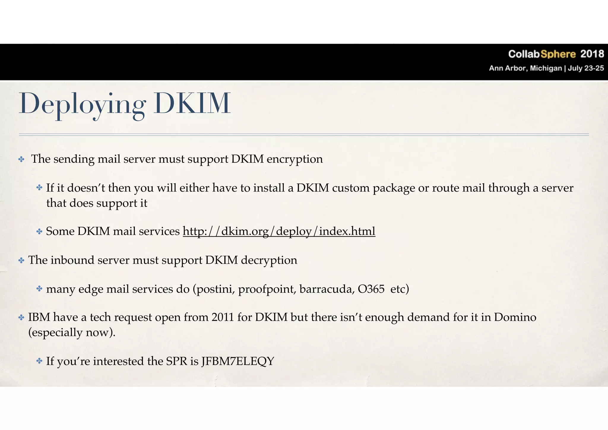 Deploying DKIM
✤ The sending mail server must support DKIM encryption
✤ If it doesn’t then you will either have to install a DKIM custom package or route mail through a server
that does support it
✤ Some DKIM mail services http://dkim.org/deploy/index.html
✤ The inbound server must support DKIM decryption
✤ many edge mail services do (postini, proofpoint, barracuda, O365 etc)
✤ IBM have a tech request open from 2011 for DKIM but there isn’t enough demand for it in Domino
(especially now).
✤ If you’re interested the SPR is JFBM7ELEQY
 