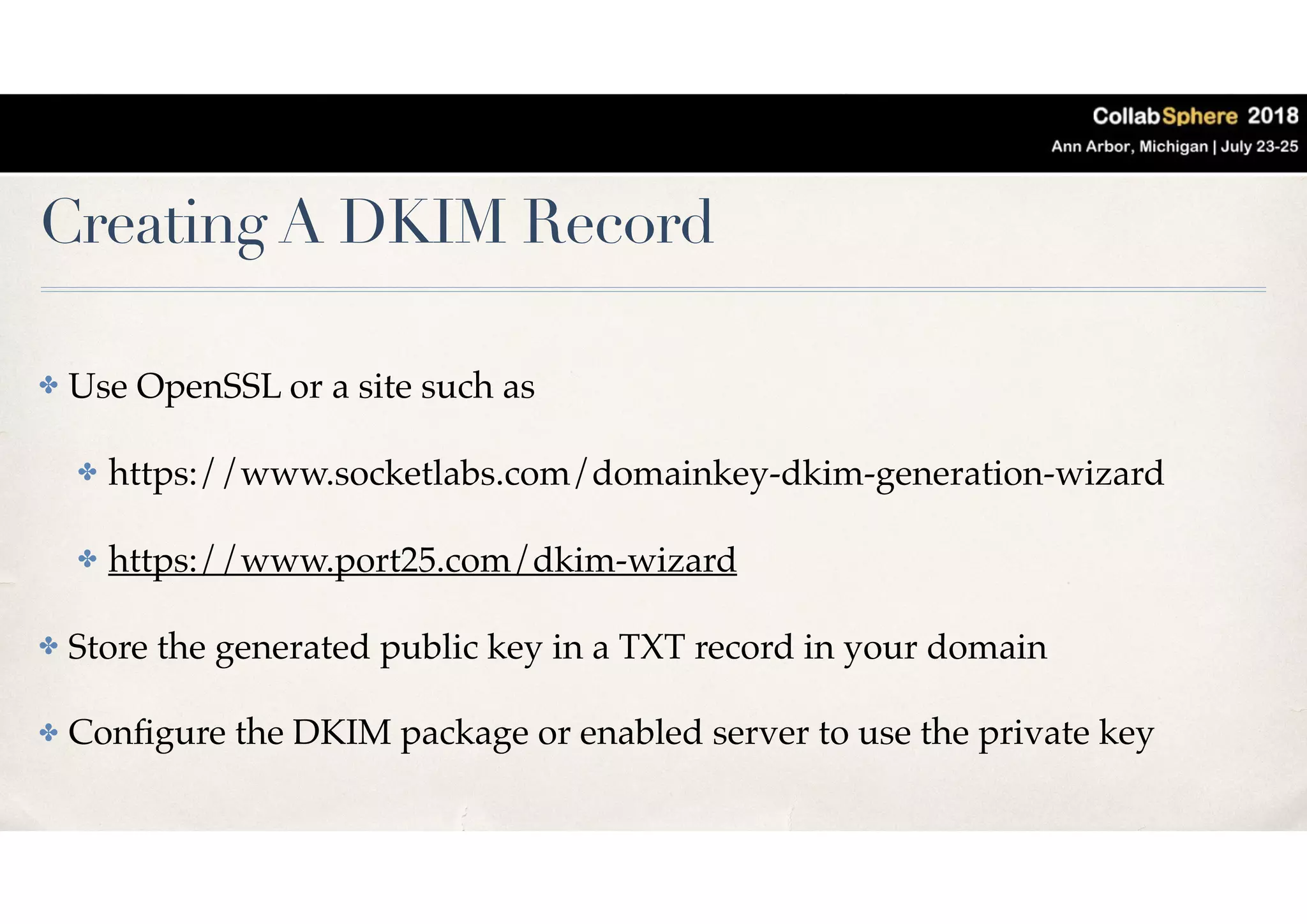 Creating A DKIM Record
✤ Use OpenSSL or a site such as
✤ https://www.socketlabs.com/domainkey-dkim-generation-wizard
✤ https://www.port25.com/dkim-wizard
✤ Store the generated public key in a TXT record in your domain
✤ Conﬁgure the DKIM package or enabled server to use the private key
 