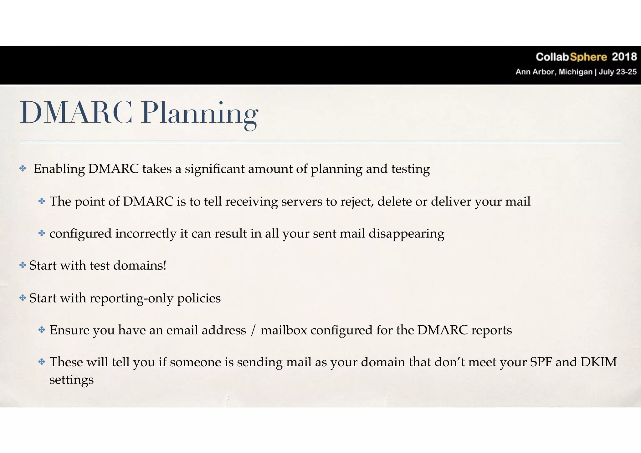 DMARC Planning
✤ Enabling DMARC takes a signiﬁcant amount of planning and testing
✤ The point of DMARC is to tell receiving servers to reject, delete or deliver your mail
✤ conﬁgured incorrectly it can result in all your sent mail disappearing
✤ Start with test domains!
✤ Start with reporting-only policies
✤ Ensure you have an email address / mailbox conﬁgured for the DMARC reports
✤ These will tell you if someone is sending mail as your domain that don’t meet your SPF and DKIM
settings
 