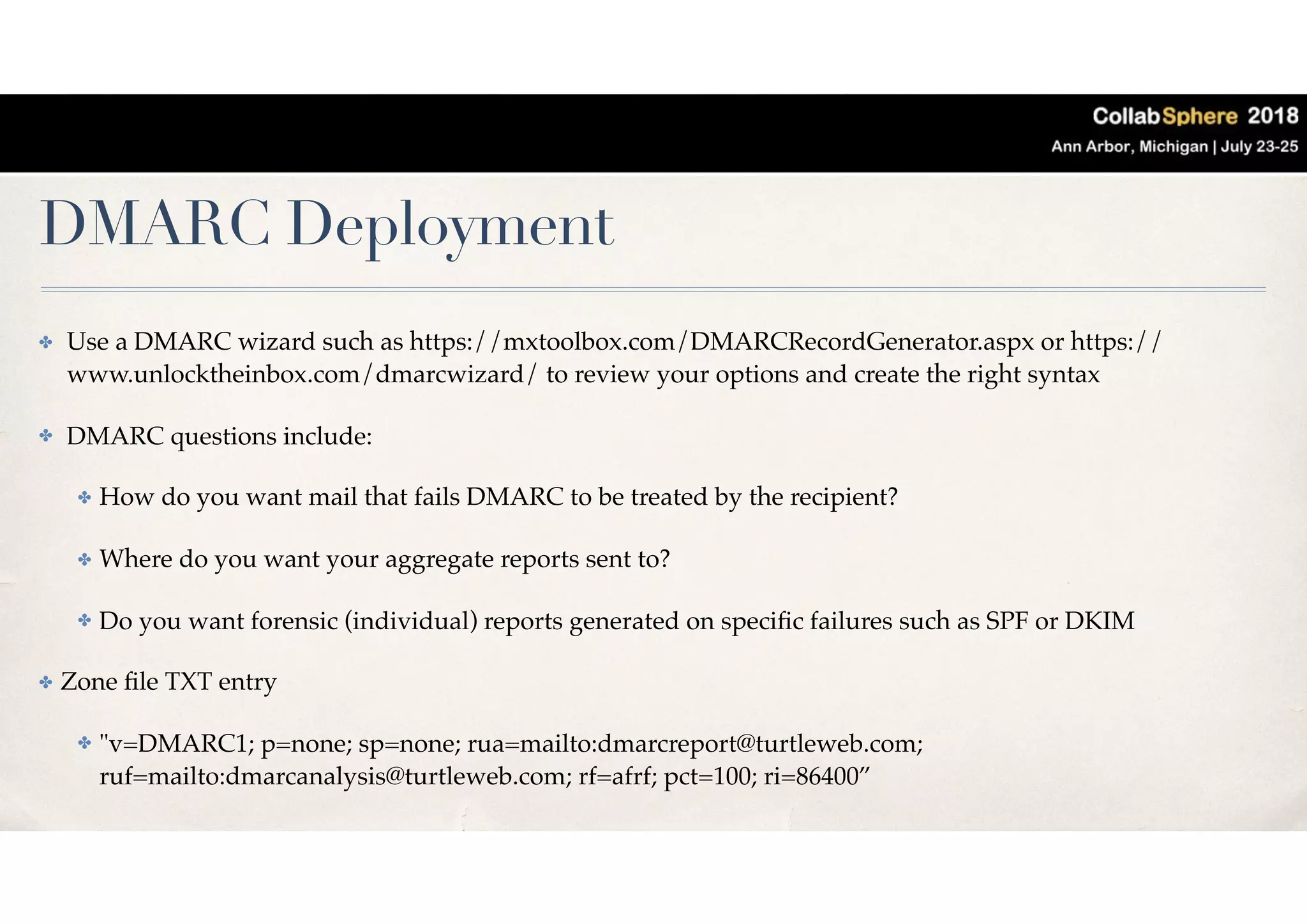 DMARC Deployment
✤ Use a DMARC wizard such as https://mxtoolbox.com/DMARCRecordGenerator.aspx or https://
www.unlocktheinbox.com/dmarcwizard/ to review your options and create the right syntax
✤ DMARC questions include:
✤ How do you want mail that fails DMARC to be treated by the recipient?
✤ Where do you want your aggregate reports sent to?
✤ Do you want forensic (individual) reports generated on speciﬁc failures such as SPF or DKIM
✤ Zone ﬁle TXT entry
✤ "v=DMARC1; p=none; sp=none; rua=mailto:dmarcreport@turtleweb.com;
ruf=mailto:dmarcanalysis@turtleweb.com; rf=afrf; pct=100; ri=86400”
 