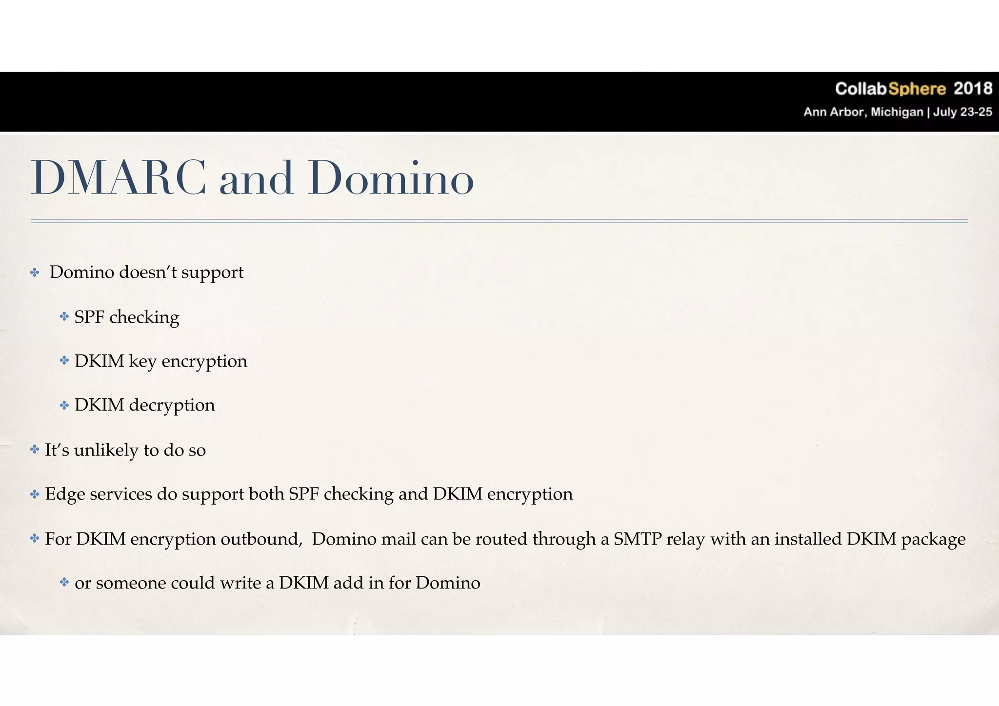 DMARC and Domino
✤ Domino doesn’t support
✤ SPF checking
✤ DKIM key encryption
✤ DKIM decryption
✤ It’s unlikely to do so
✤ Edge services do support both SPF checking and DKIM encryption
✤ For DKIM encryption outbound, Domino mail can be routed through a SMTP relay with an installed DKIM package
✤ or someone could write a DKIM add in for Domino
 