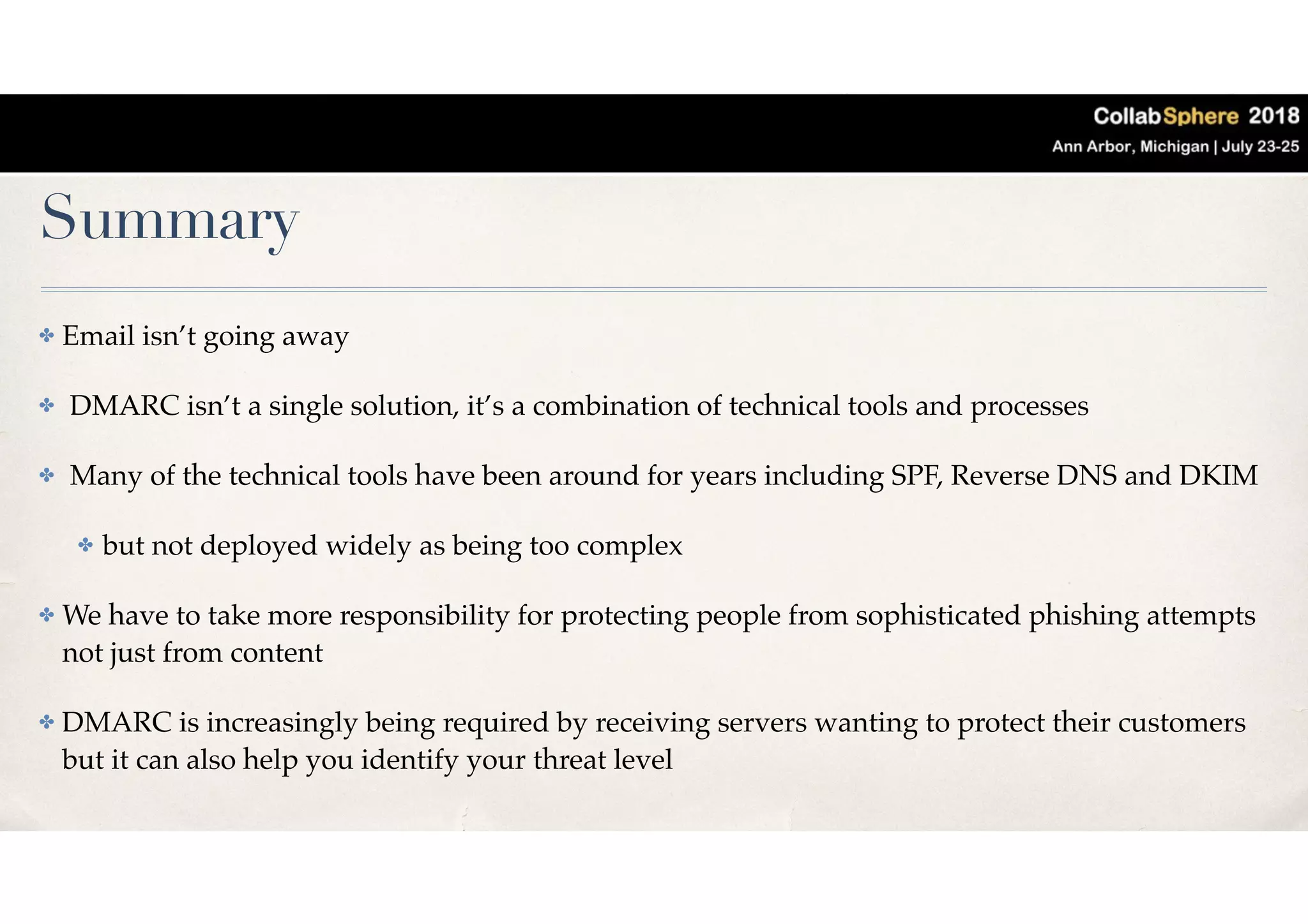 Summary
✤ Email isn’t going away
✤ DMARC isn’t a single solution, it’s a combination of technical tools and processes
✤ Many of the technical tools have been around for years including SPF, Reverse DNS and DKIM
✤ but not deployed widely as being too complex
✤ We have to take more responsibility for protecting people from sophisticated phishing attempts
not just from content
✤ DMARC is increasingly being required by receiving servers wanting to protect their customers
but it can also help you identify your threat level
 
