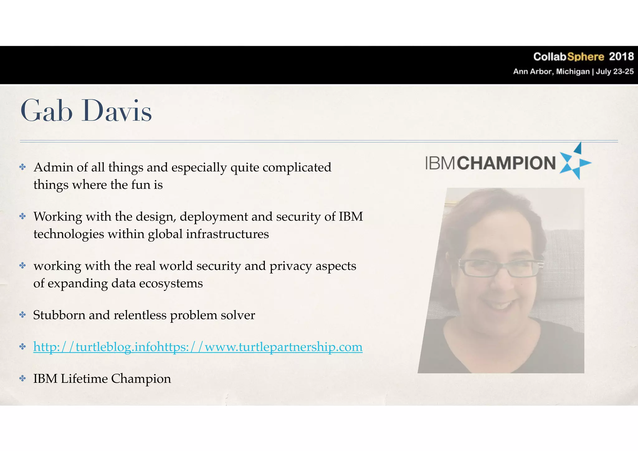 Gab Davis
✤ Admin of all things and especially quite complicated
things where the fun is
✤ Working with the design, deployment and security of IBM
technologies within global infrastructures
✤ working with the real world security and privacy aspects
of expanding data ecosystems
✤ Stubborn and relentless problem solver
✤ http://turtleblog.infohttps://www.turtlepartnership.com
✤ IBM Lifetime Champion
 