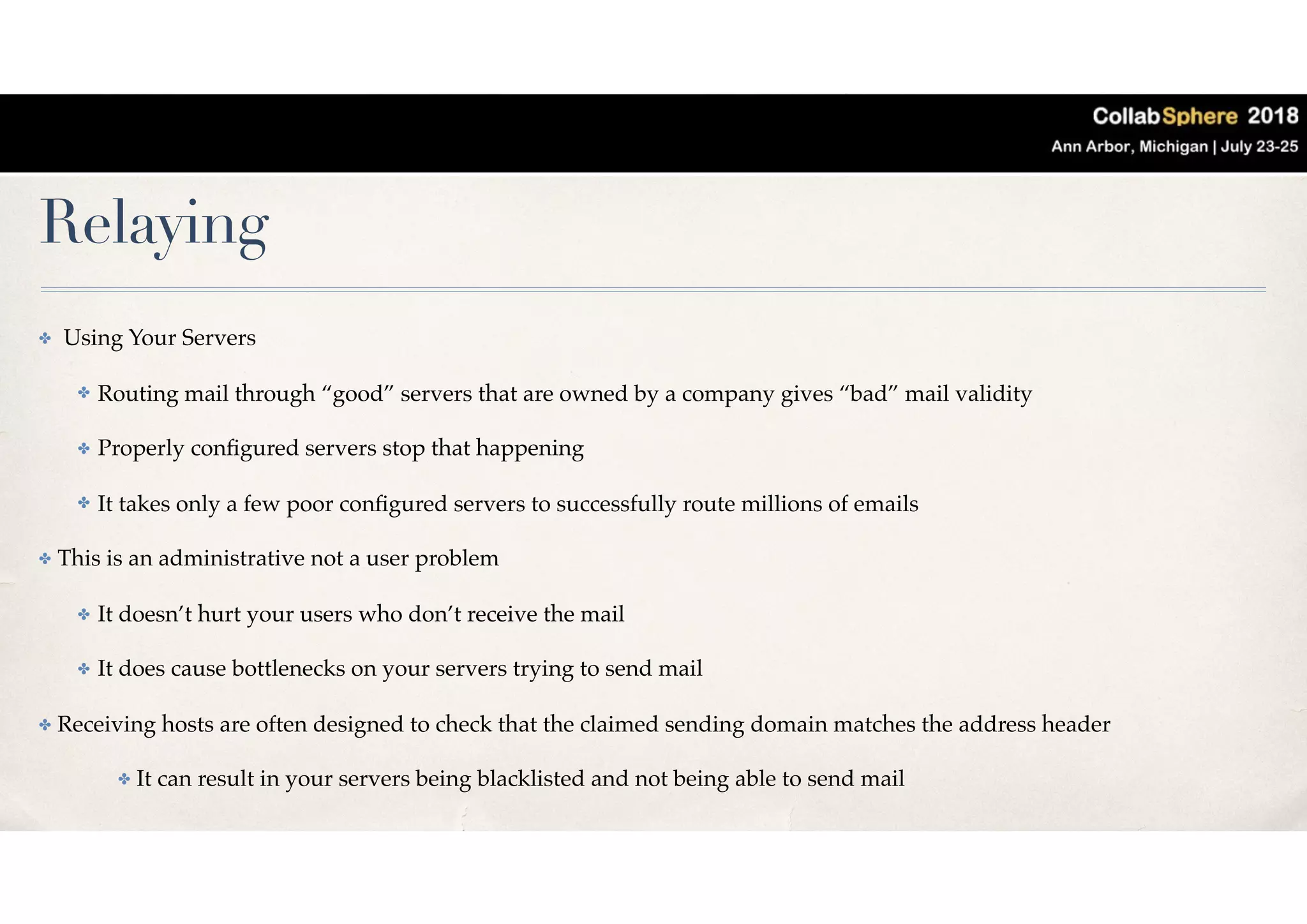 Relaying
✤ Using Your Servers
✤ Routing mail through “good” servers that are owned by a company gives “bad” mail validity
✤ Properly conﬁgured servers stop that happening
✤ It takes only a few poor conﬁgured servers to successfully route millions of emails
✤ This is an administrative not a user problem
✤ It doesn’t hurt your users who don’t receive the mail
✤ It does cause bottlenecks on your servers trying to send mail
✤ Receiving hosts are often designed to check that the claimed sending domain matches the address header
✤ It can result in your servers being blacklisted and not being able to send mail
 