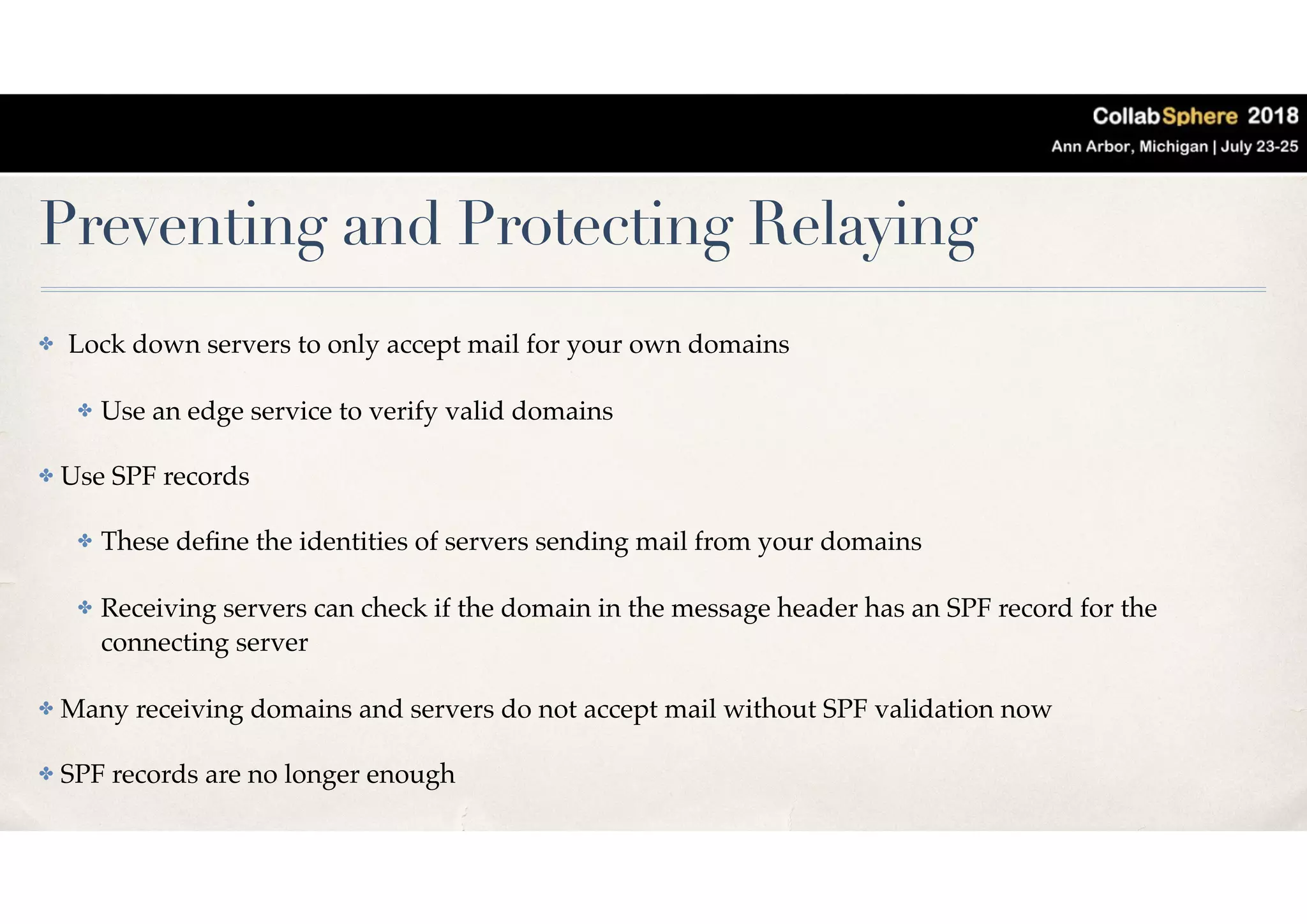 Preventing and Protecting Relaying
✤ Lock down servers to only accept mail for your own domains
✤ Use an edge service to verify valid domains
✤ Use SPF records
✤ These deﬁne the identities of servers sending mail from your domains
✤ Receiving servers can check if the domain in the message header has an SPF record for the
connecting server
✤ Many receiving domains and servers do not accept mail without SPF validation now
✤ SPF records are no longer enough
 