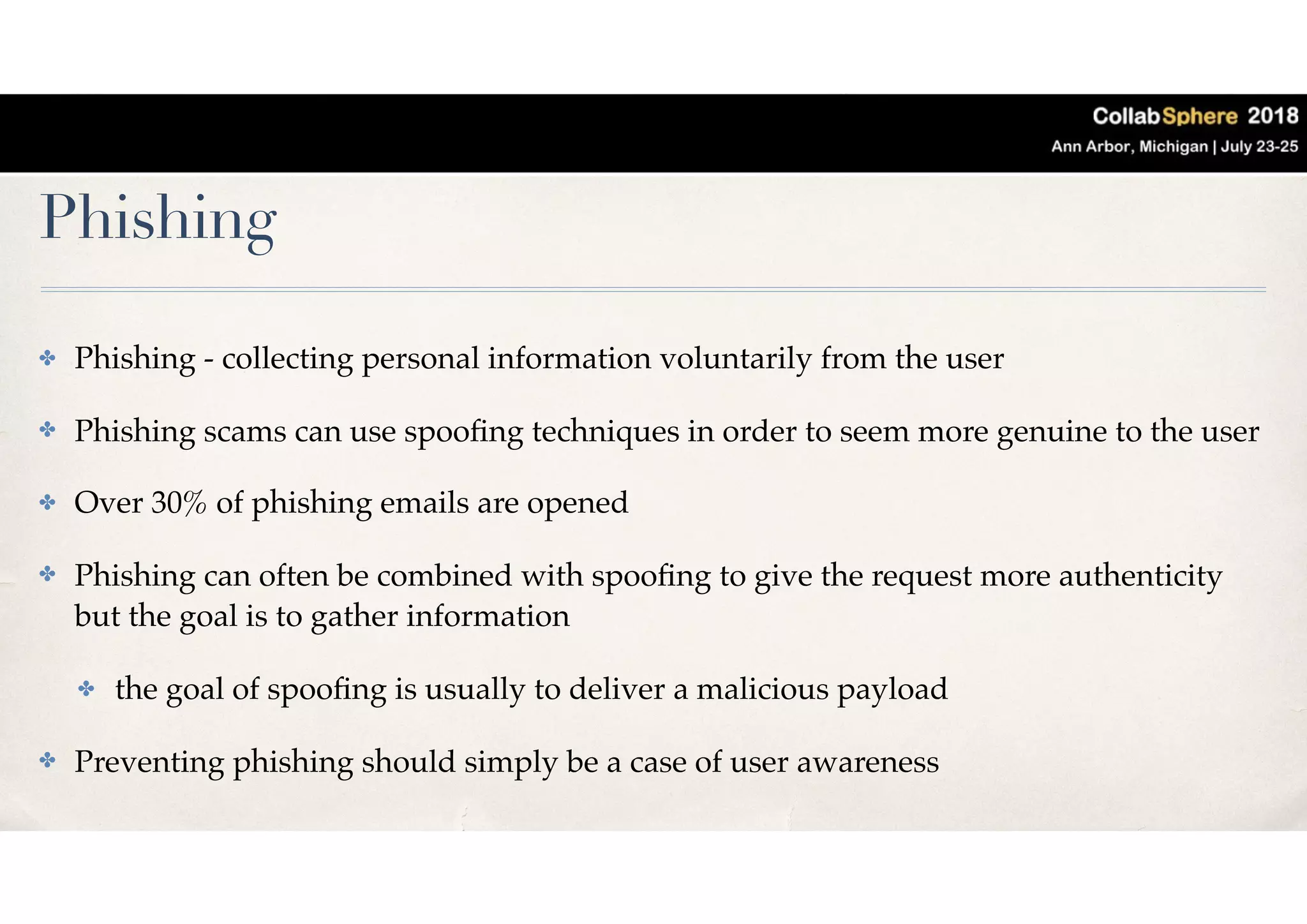 Phishing
✤ Phishing - collecting personal information voluntarily from the user
✤ Phishing scams can use spooﬁng techniques in order to seem more genuine to the user
✤ Over 30% of phishing emails are opened
✤ Phishing can often be combined with spooﬁng to give the request more authenticity
but the goal is to gather information
✤ the goal of spooﬁng is usually to deliver a malicious payload
✤ Preventing phishing should simply be a case of user awareness
 