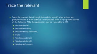 Trace the relevant
 Trace the relevant data through the code to identify what actions are
performed with it. If the data (or a manipulated form of it) is passed to one
of the following APIs, the application may be vulnerable to XSS
 Document.write()
 Document.writeIn()
 Document.body.innerHTML
 Eval()
 Window.execScript()
 Window.setInterval()
 Window.setTimeout()
 