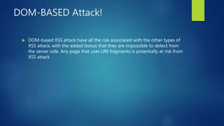 DOM-BASED Attack!
 DOM-based XSS attack have all the risk associated with the other types of
XSS attack, with the added bonus that they are impossible to detect from
the server side. Any page that uses URI fragments is potentially at risk from
XSS attack
 