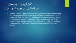 Implementing CSP
Content-Security Policy
 Modern browser supports Content-Security Policies that allow the author
of a web-page to control where JavaScript (and other resources) can be
loaded and executed from. XSS attacks rely on the attacker being able to
run malicious scripts on a user’s web page – either by injection inline
<script> tags somewhere within the <html> tag of a page, or by tricking
the browser into loading the JavaScript from a malicious Third-Party
domain.
 