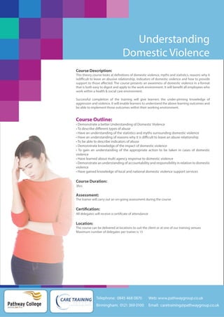 Understanding
Domestic Violence
Course Description:
This theory course looks at definitions of domestic violence, myths and statistics, reasons why it
isdifficult to leave an abusive relationship, indicators of domestic violence and how to provide
support to those affected. The course presents an awareness of domestic violence in a format
that is both easy to digest and apply to the work environment. It will benefit all employees who
work within a health & social care environment.
Successful completion of the training will give learners the under-pinning knowledge of
aggression and violence. It will enable learners to understand the above learning outcomes and
be able to implement those outcomes within their working environment.

Course Outline:
• Demonstrate a better Understanding of Domestic Violence
• To describe different types of abuse
• Have an understanding of the statistics and myths surrounding domestic violence
• Have an understanding of reasons why it is difficult to leave an abuse relationship
• To be able to describe indicators of abuse
• Demonstrate knowledge of the impact of domestic violence
• To gain an understanding of the appropriate action to be taken in cases of domestic
violence
• Have learned about multi agency response to domestic violence
• Demonstrate an understanding of accountability and responsibility in relation to domestic
violence
• Have gained knowledge of local and national domestic violence support services

Course Duration:
3hrs

Assessment:
The trainer will carry out an on-going assessment during the course

Certification:
All delegates will receive a certificate of attendance

Location:
The course can be delivered at locations to suit the client or at one of our training venues
Maximum number of delegates per trainer is 15

Telephone: 0845 468 0870

Pathway College
putting you first

Web: www.pathwaygroup.co.uk

Birmingham: 0121 369 0100

Email: caretraining@pathwaygroup.co.uk

 