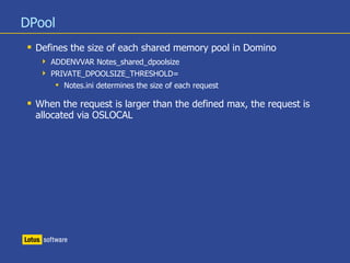 DPool
 Defines the size of each shared memory pool in Domino
 ADDENVVAR Notes_shared_dpoolsize
 PRIVATE_DPOOLSIZE_THRESHOLD=
 Notes.ini determines the size of each request
 When the request is larger than the defined max, the request is
allocated via OSLOCAL
 